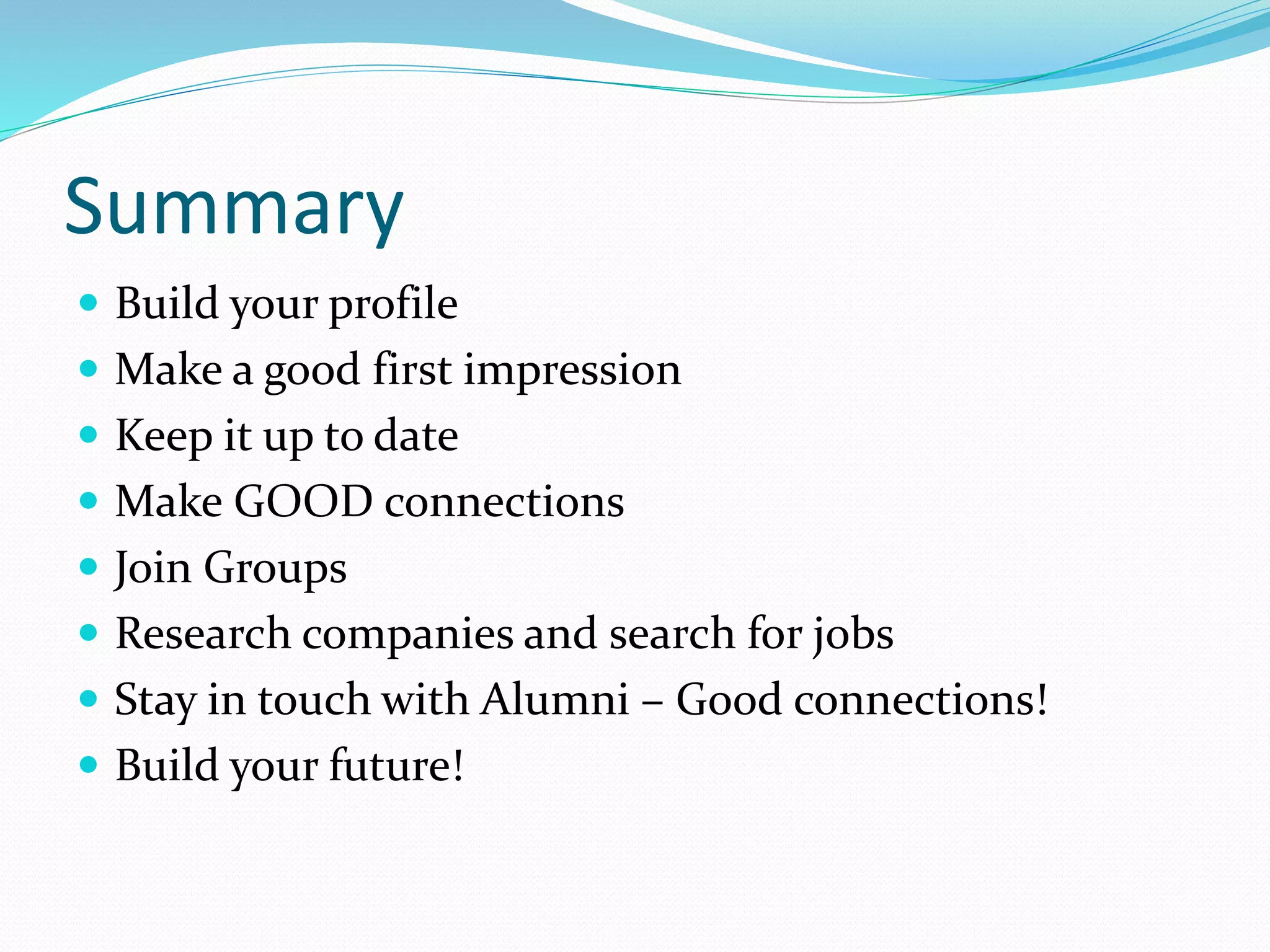 Summary
 Build your profile
 Make a good first impression
 Keep it up to date
 Make GOOD connections
 Join Groups
 Research companies and search for jobs
 Stay in touch with Alumni – Good connections!
 Build your future!
 