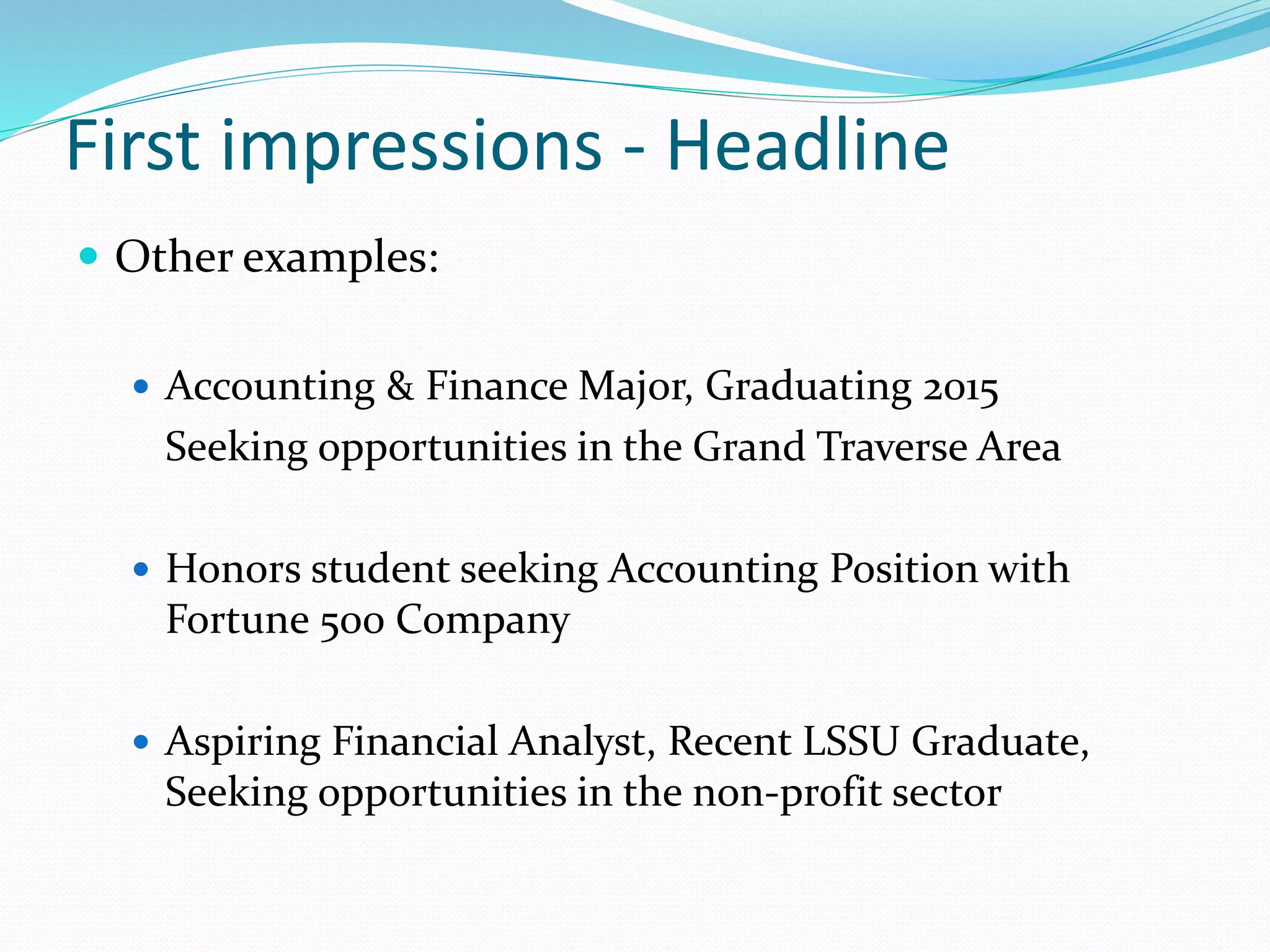 First impressions - Headline
 Other examples:
 Accounting & Finance Major, Graduating 2015
Seeking opportunities in the Grand Traverse Area
 Honors student seeking Accounting Position with
Fortune 500 Company
 Aspiring Financial Analyst, Recent LSSU Graduate,
Seeking opportunities in the non-profit sector
 