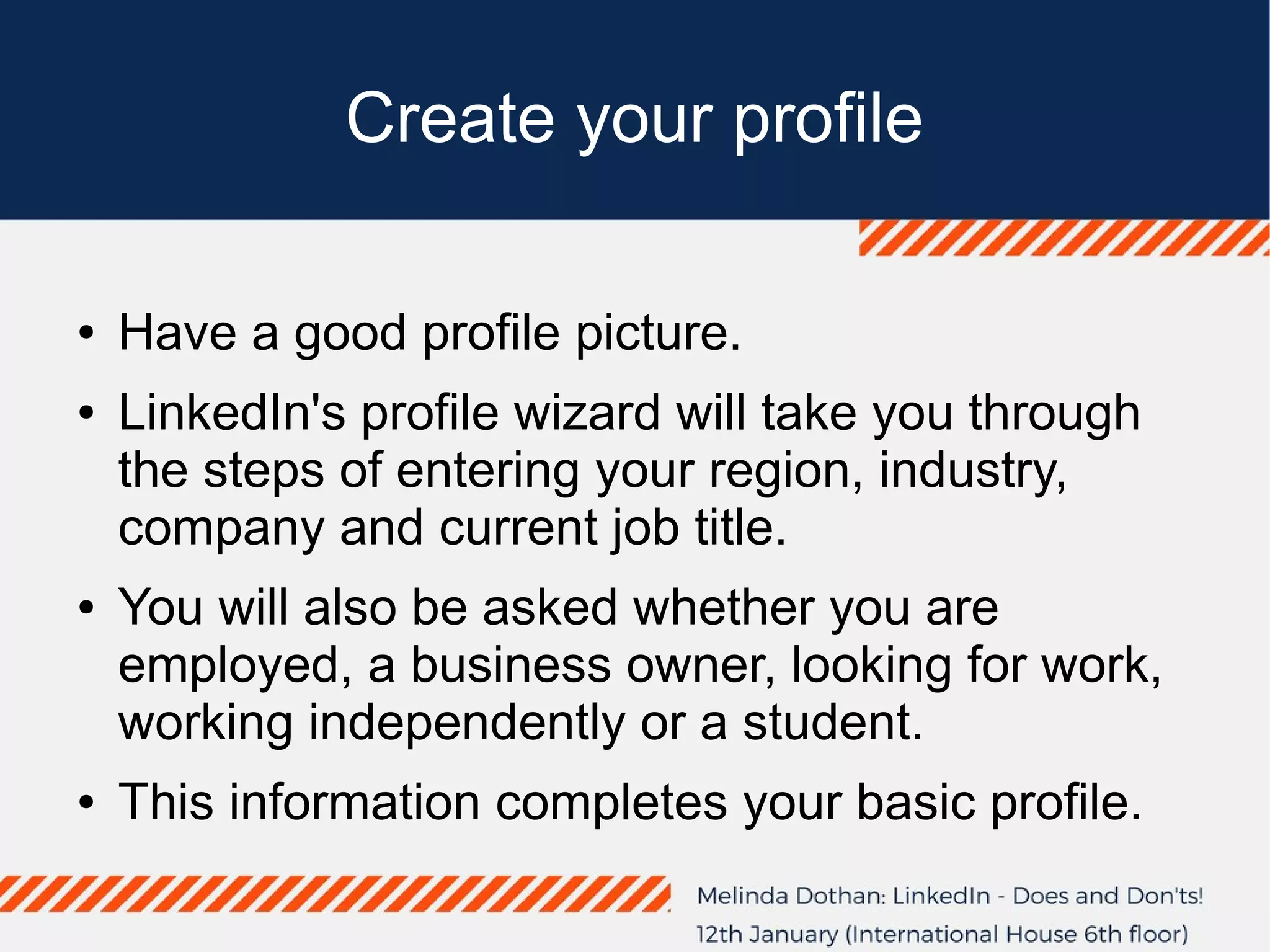 Create your profile
● Have a good profile picture.
● LinkedIn's profile wizard will take you through
the steps of entering your region, industry,
company and current job title.
● You will also be asked whether you are
employed, a business owner, looking for work,
working independently or a student.
● This information completes your basic profile.
 