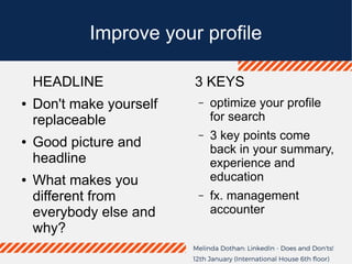 Improve your profile
HEADLINE
● Don't make yourself
replaceable
● Good picture and
headline
● What makes you
different from
everybody else and
why?
3 KEYS
– optimize your profile
for search
– 3 key points come
back in your summary,
experience and
education
– fx. management
accounter
 