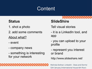 Content
Status
1. shot a photo
2. add some comments
About what?
- event
- company news
- something is interesting
for your network
SlideShire
Tell visual stories
- it is a LinkedIn tool, and
app
- you can upload to your
profile
- represent you interest
or brand
http://www.slideshare.net/
 