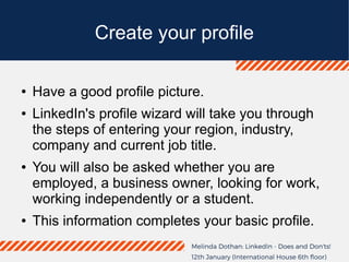 Create your profile
● Have a good profile picture.
● LinkedIn's profile wizard will take you through
the steps of entering your region, industry,
company and current job title.
● You will also be asked whether you are
employed, a business owner, looking for work,
working independently or a student.
● This information completes your basic profile.
 