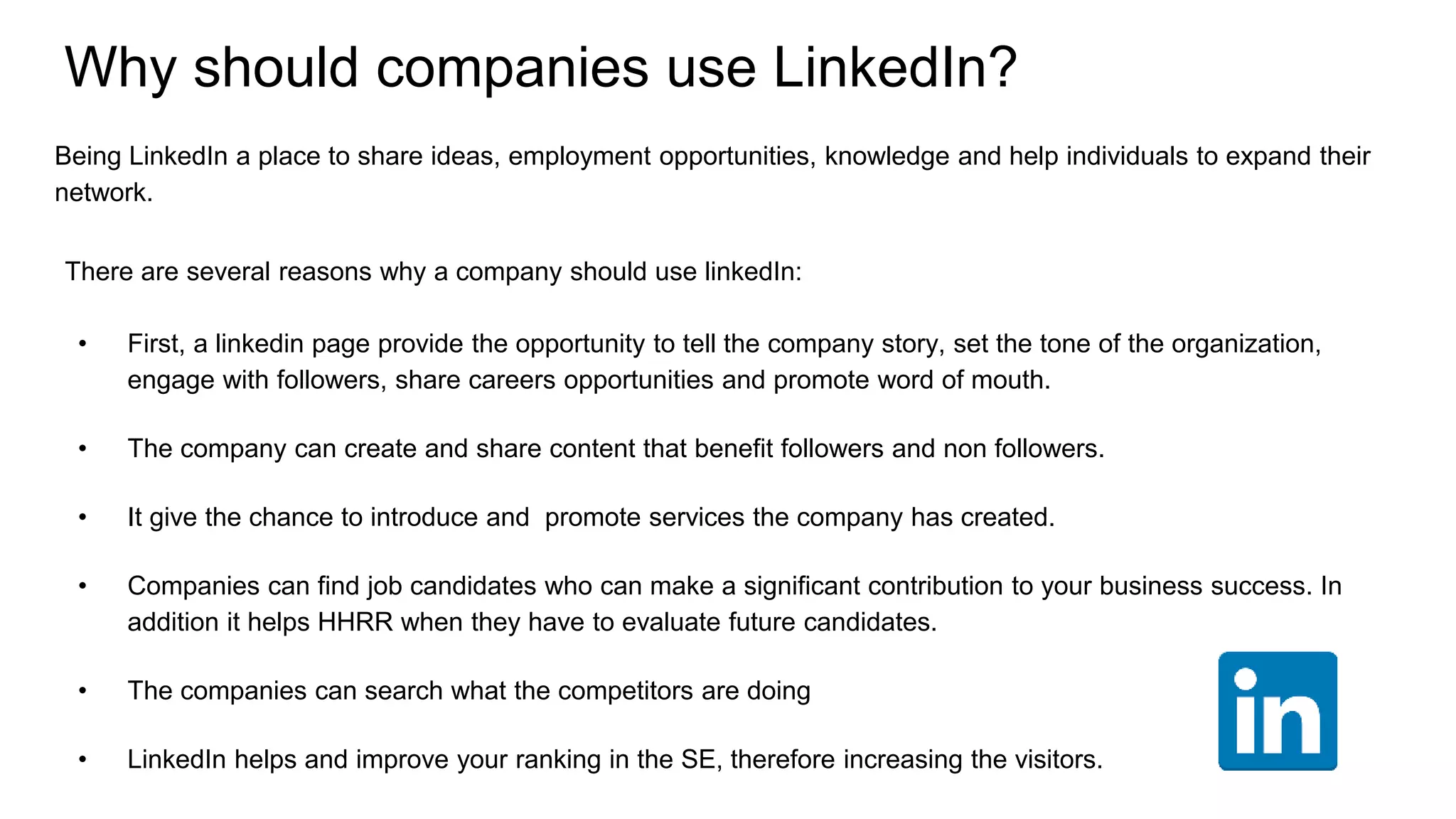 Why should companies use LinkedIn?
Being LinkedIn a place to share ideas, employment opportunities, knowledge and help individuals to expand their
network.
There are several reasons why a company should use linkedIn:
• First, a linkedin page provide the opportunity to tell the company story, set the tone of the organization,
engage with followers, share careers opportunities and promote word of mouth.
• The company can create and share content that benefit followers and non followers.
• It give the chance to introduce and promote services the company has created.
• Companies can find job candidates who can make a significant contribution to your business success. In
addition it helps HHRR when they have to evaluate future candidates.
• The companies can search what the competitors are doing
• LinkedIn helps and improve your ranking in the SE, therefore increasing the visitors.
 