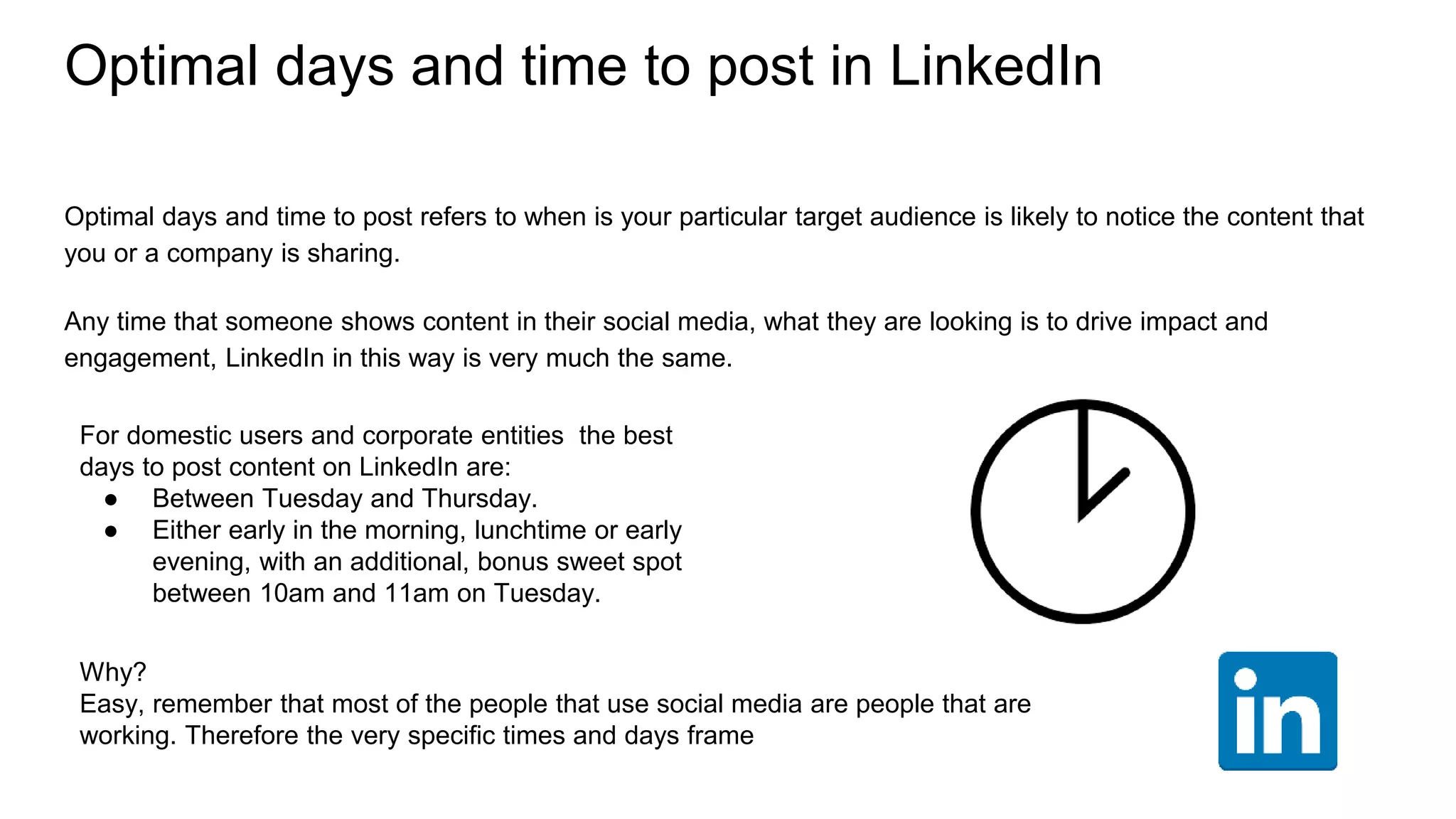 Optimal days and time to post in LinkedIn
Optimal days and time to post refers to when is your particular target audience is likely to notice the content that
you or a company is sharing.
Any time that someone shows content in their social media, what they are looking is to drive impact and
engagement, LinkedIn in this way is very much the same.
For domestic users and corporate entities the best
days to post content on LinkedIn are:
● Between Tuesday and Thursday.
● Either early in the morning, lunchtime or early
evening, with an additional, bonus sweet spot
between 10am and 11am on Tuesday.
Why?
Easy, remember that most of the people that use social media are people that are
working. Therefore the very specific times and days frame
 