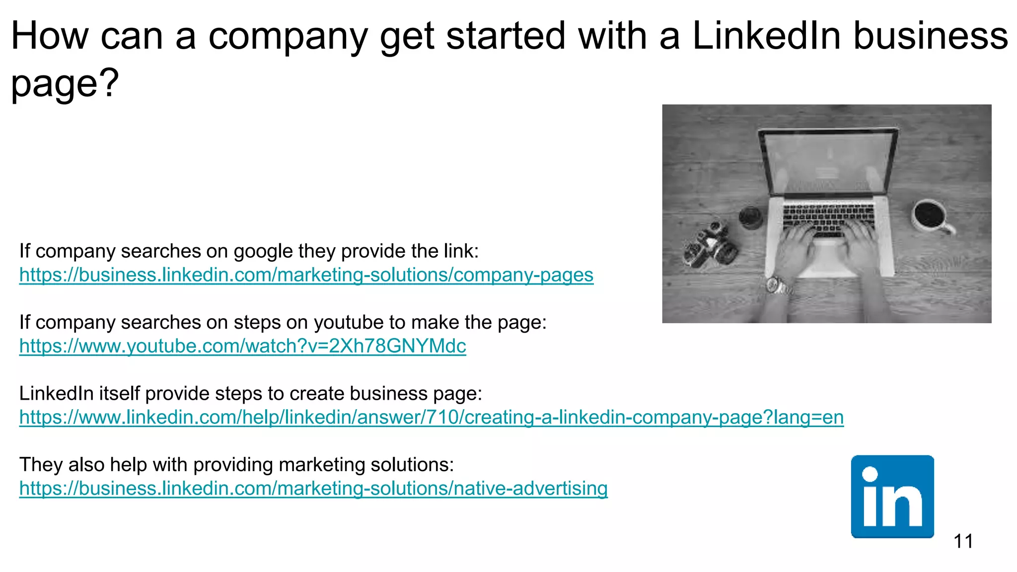 How can a company get started with a LinkedIn business
page?
If company searches on google they provide the link:
https://business.linkedin.com/marketing-solutions/company-pages
If company searches on steps on youtube to make the page:
https://www.youtube.com/watch?v=2Xh78GNYMdc
LinkedIn itself provide steps to create business page:
https://www.linkedin.com/help/linkedin/answer/710/creating-a-linkedin-company-page?lang=en
They also help with providing marketing solutions:
https://business.linkedin.com/marketing-solutions/native-advertising
11
 