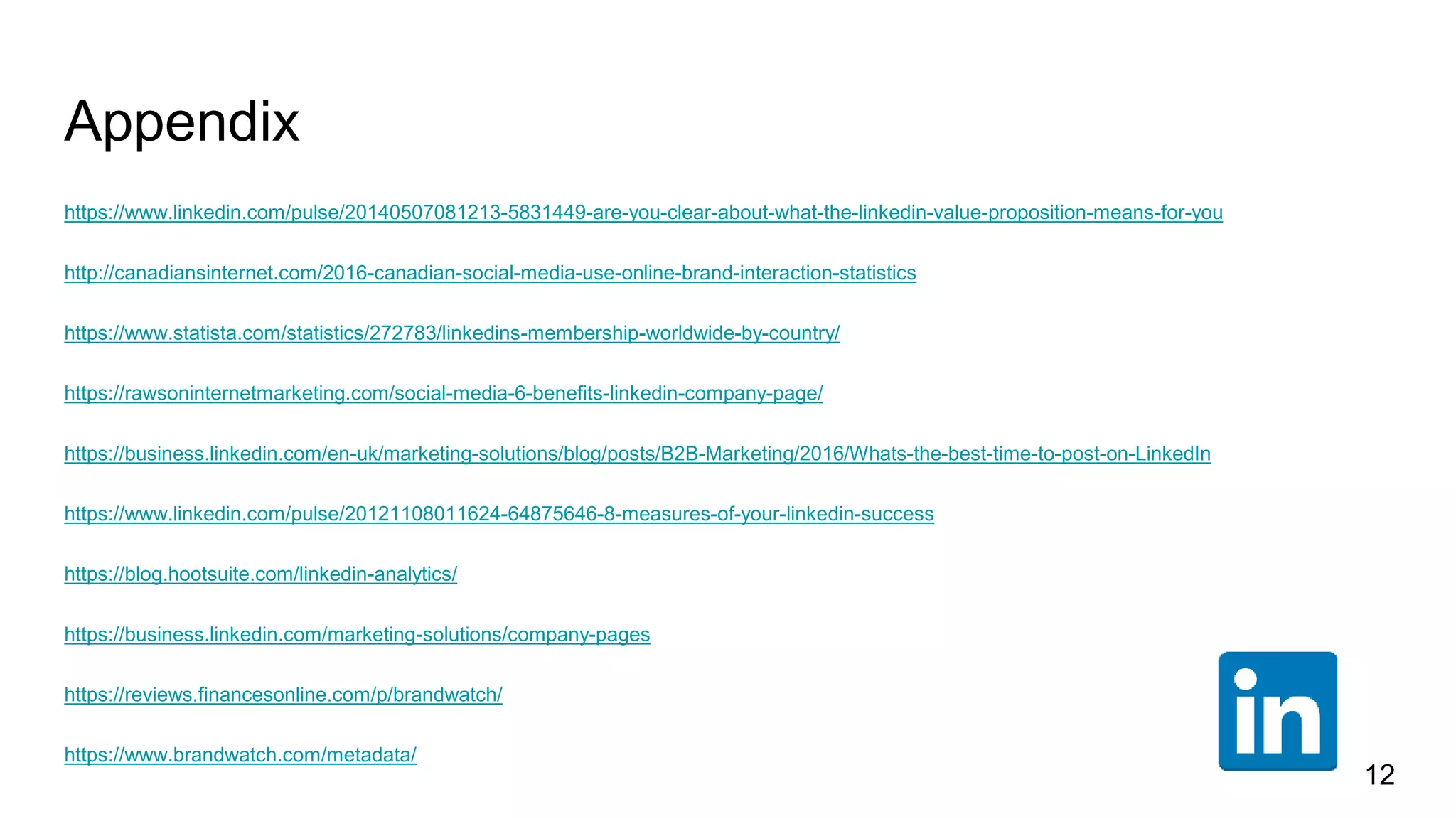 Appendix
https://www.linkedin.com/pulse/20140507081213-5831449-are-you-clear-about-what-the-linkedin-value-proposition-means-for-you
http://canadiansinternet.com/2016-canadian-social-media-use-online-brand-interaction-statistics
https://www.statista.com/statistics/272783/linkedins-membership-worldwide-by-country/
https://rawsoninternetmarketing.com/social-media-6-benefits-linkedin-company-page/
https://business.linkedin.com/en-uk/marketing-solutions/blog/posts/B2B-Marketing/2016/Whats-the-best-time-to-post-on-LinkedIn
https://www.linkedin.com/pulse/20121108011624-64875646-8-measures-of-your-linkedin-success
https://blog.hootsuite.com/linkedin-analytics/
https://business.linkedin.com/marketing-solutions/company-pages
https://reviews.financesonline.com/p/brandwatch/
https://www.brandwatch.com/metadata/
12
 