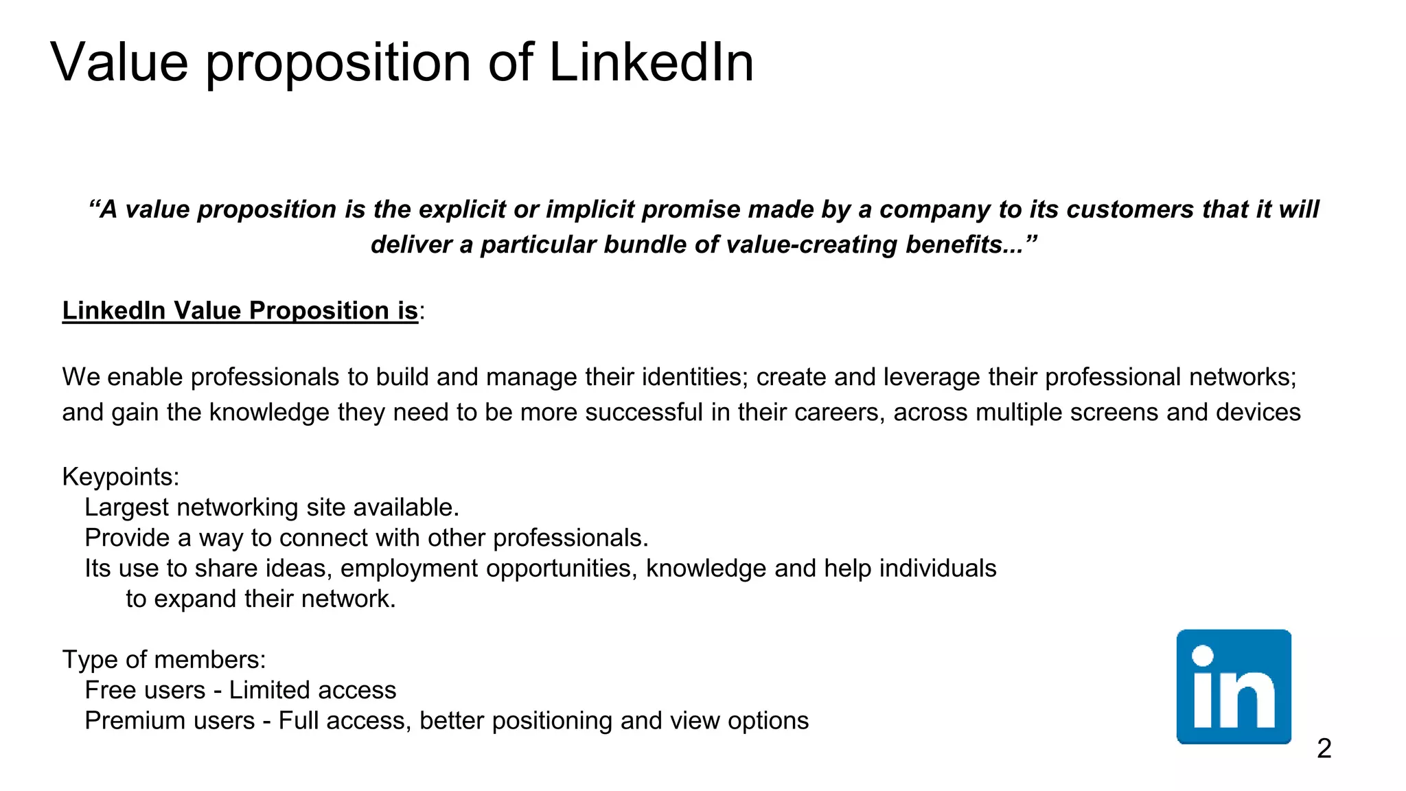 Value proposition of LinkedIn
“A value proposition is the explicit or implicit promise made by a company to its customers that it will
deliver a particular bundle of value-creating benefits...”
LinkedIn Value Proposition is:
We enable professionals to build and manage their identities; create and leverage their professional networks;
and gain the knowledge they need to be more successful in their careers, across multiple screens and devices
Keypoints:
Largest networking site available.
Provide a way to connect with other professionals.
Its use to share ideas, employment opportunities, knowledge and help individuals
to expand their network.
Type of members:
Free users - Limited access
Premium users - Full access, better positioning and view options
2
 