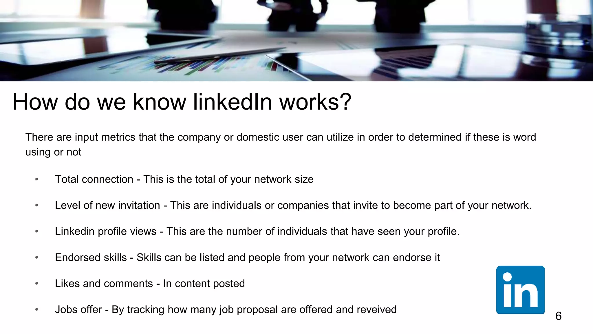 How do we know linkedIn works?
There are input metrics that the company or domestic user can utilize in order to determined if these is word
using or not
• Total connection - This is the total of your network size
• Level of new invitation - This are individuals or companies that invite to become part of your network.
• Linkedin profile views - This are the number of individuals that have seen your profile.
• Endorsed skills - Skills can be listed and people from your network can endorse it
• Likes and comments - In content posted
• Jobs offer - By tracking how many job proposal are offered and reveived
6
 