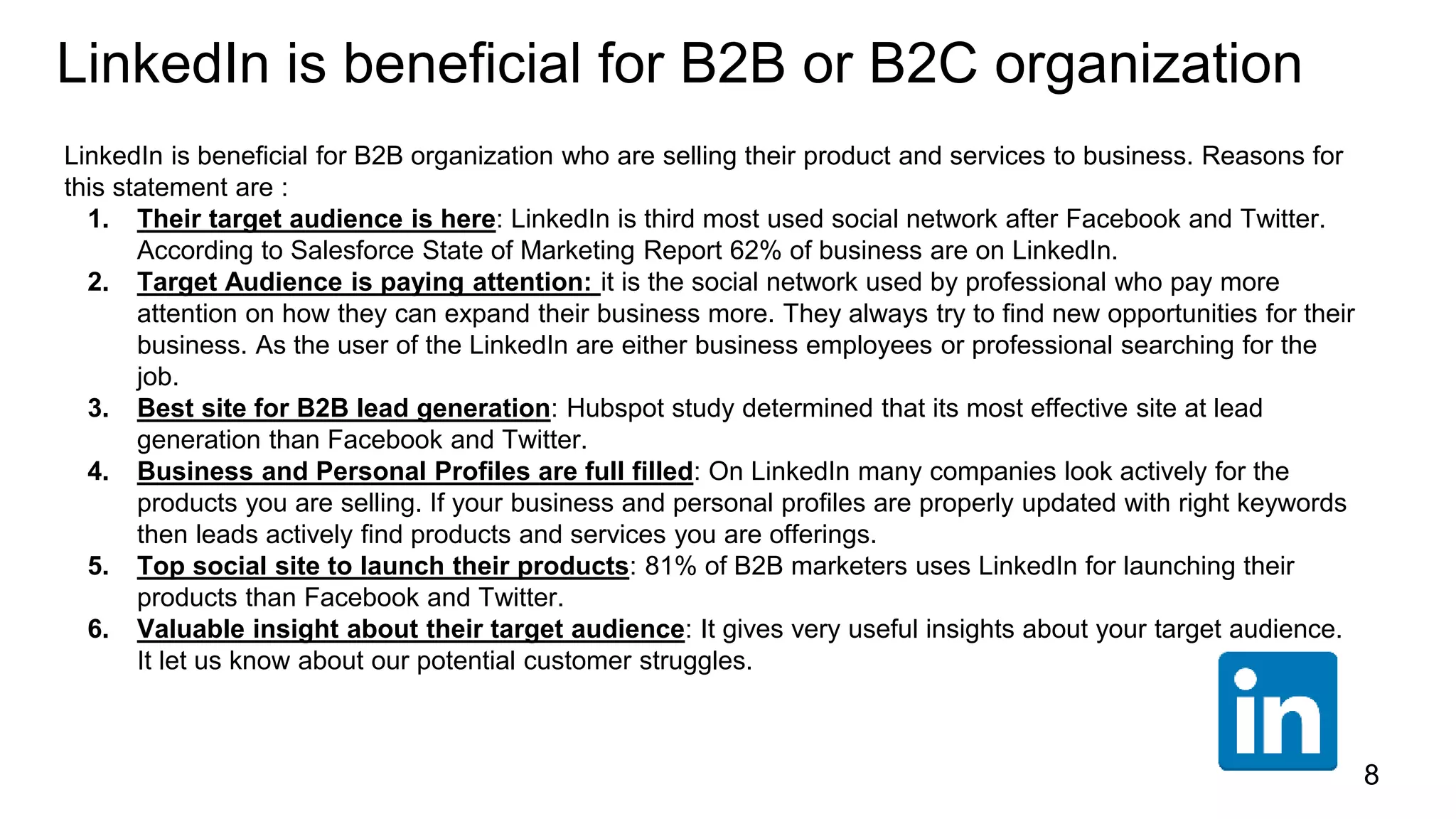 LinkedIn is beneficial for B2B or B2C organization
LinkedIn is beneficial for B2B organization who are selling their product and services to business. Reasons for
this statement are :
1. Their target audience is here: LinkedIn is third most used social network after Facebook and Twitter.
According to Salesforce State of Marketing Report 62% of business are on LinkedIn.
2. Target Audience is paying attention: it is the social network used by professional who pay more
attention on how they can expand their business more. They always try to find new opportunities for their
business. As the user of the LinkedIn are either business employees or professional searching for the
job.
3. Best site for B2B lead generation: Hubspot study determined that its most effective site at lead
generation than Facebook and Twitter.
4. Business and Personal Profiles are full filled: On LinkedIn many companies look actively for the
products you are selling. If your business and personal profiles are properly updated with right keywords
then leads actively find products and services you are offerings.
5. Top social site to launch their products: 81% of B2B marketers uses LinkedIn for launching their
products than Facebook and Twitter.
6. Valuable insight about their target audience: It gives very useful insights about your target audience.
It let us know about our potential customer struggles.
8
 