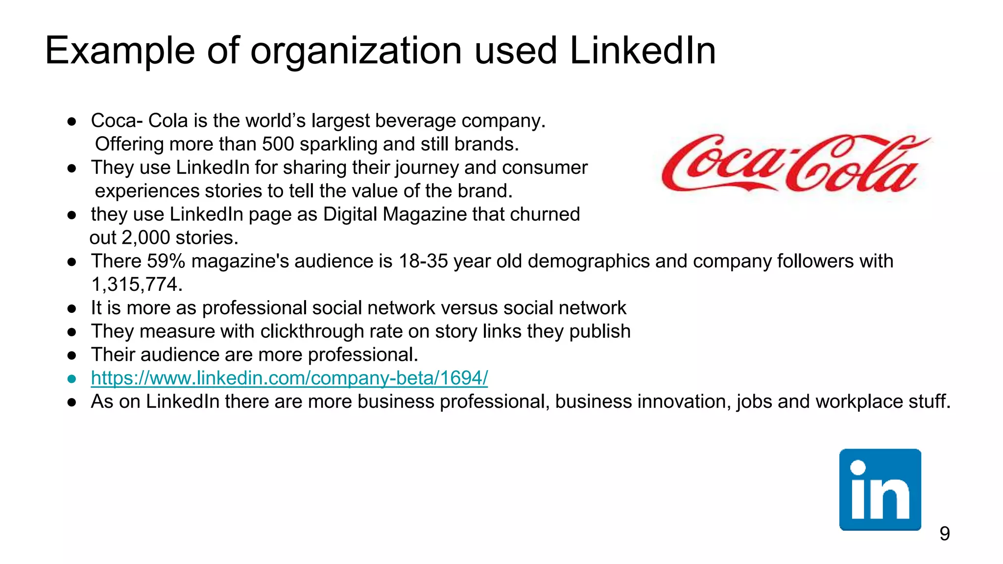 Example of organization used LinkedIn
● Coca- Cola is the world’s largest beverage company.
Offering more than 500 sparkling and still brands.
● They use LinkedIn for sharing their journey and consumer
experiences stories to tell the value of the brand.
● they use LinkedIn page as Digital Magazine that churned
out 2,000 stories.
● There 59% magazine's audience is 18-35 year old demographics and company followers with
1,315,774.
● It is more as professional social network versus social network
● They measure with clickthrough rate on story links they publish
● Their audience are more professional.
● https://www.linkedin.com/company-beta/1694/
● As on LinkedIn there are more business professional, business innovation, jobs and workplace stuff.
9
 