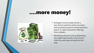 ....more money!
• Its largest income stream by far is
recruitment solutions where recruiters
and corporations pay for enhanced brand,
search, or talent acquisition offerings
from LinkedIn.
• Marketing solutions such as advertising
has added significantly to the income.
27% of Q4 earnings coming from this
area.
 