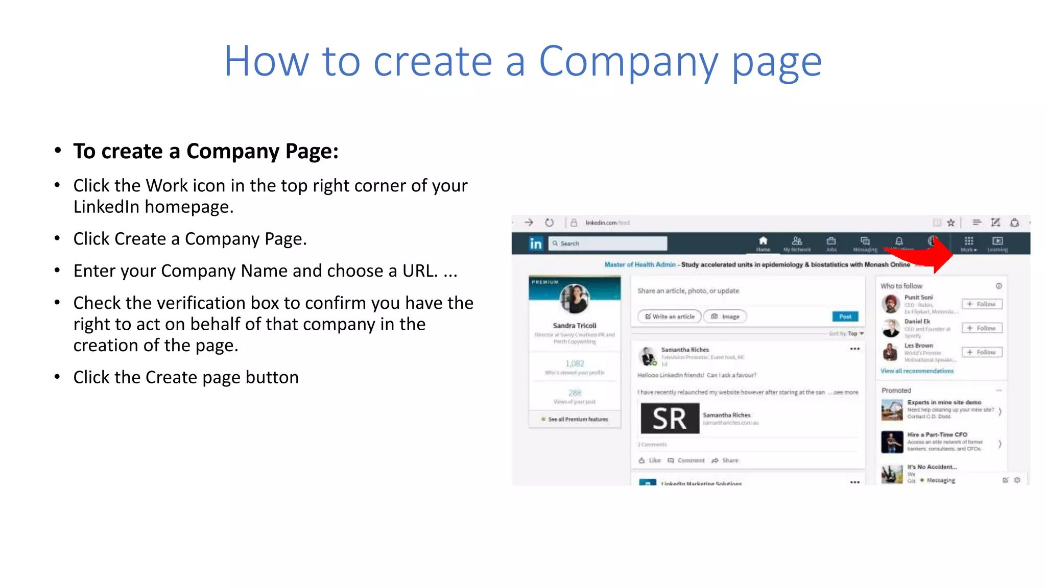How to create a Company page
• To create a Company Page:
• Click the Work icon in the top right corner of your
LinkedIn homepage.
• Click Create a Company Page.
• Enter your Company Name and choose a URL. ...
• Check the verification box to confirm you have the
right to act on behalf of that company in the
creation of the page.
• Click the Create page button
 