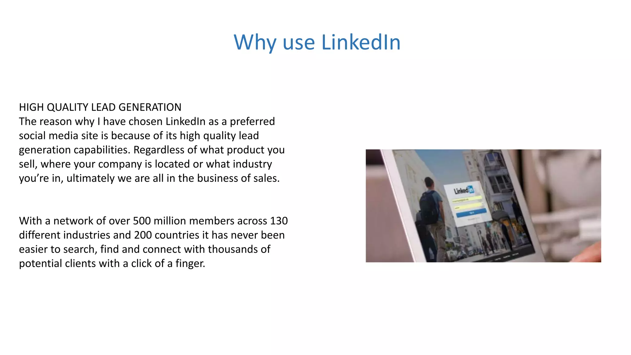HIGH QUALITY LEAD GENERATION
The reason why I have chosen LinkedIn as a preferred
social media site is because of its high quality lead
generation capabilities. Regardless of what product you
sell, where your company is located or what industry
you’re in, ultimately we are all in the business of sales.
With a network of over 500 million members across 130
different industries and 200 countries it has never been
easier to search, find and connect with thousands of
potential clients with a click of a finger.
Why use LinkedIn
 