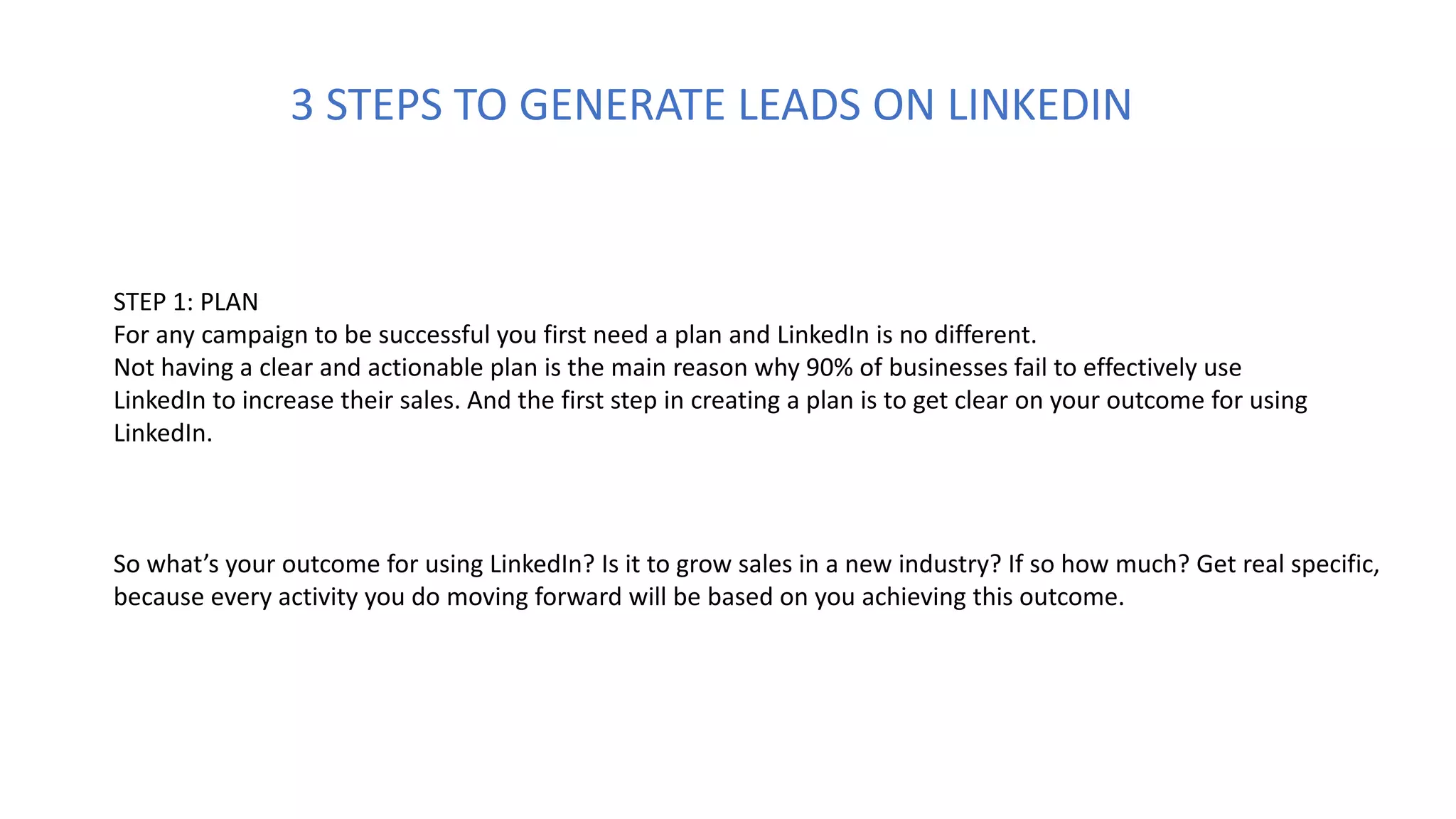 STEP 1: PLAN
For any campaign to be successful you first need a plan and LinkedIn is no different.
Not having a clear and actionable plan is the main reason why 90% of businesses fail to effectively use
LinkedIn to increase their sales. And the first step in creating a plan is to get clear on your outcome for using
LinkedIn.
So what’s your outcome for using LinkedIn? Is it to grow sales in a new industry? If so how much? Get real specific,
because every activity you do moving forward will be based on you achieving this outcome.
3 STEPS TO GENERATE LEADS ON LINKEDIN
 