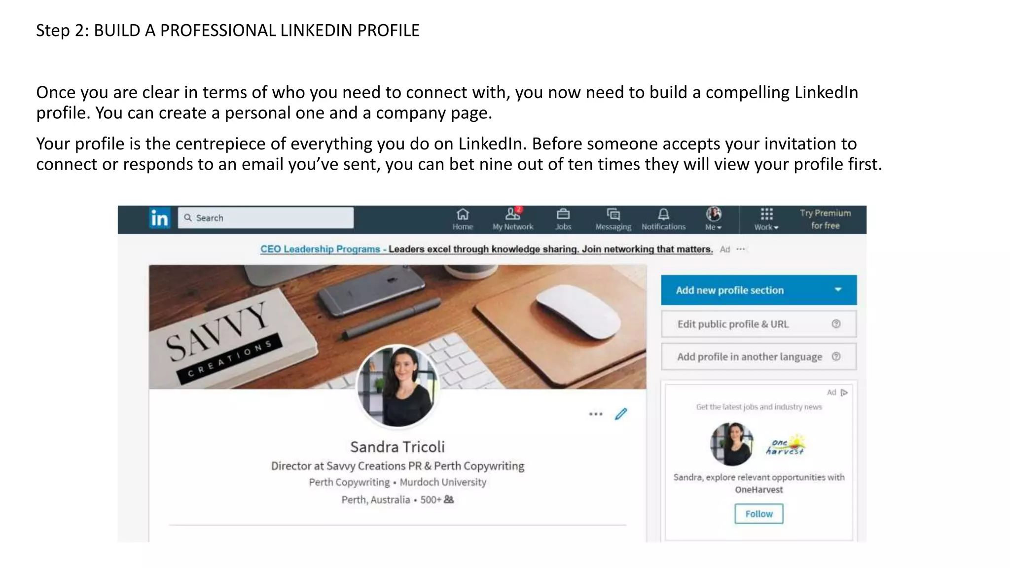 Step 2: BUILD A PROFESSIONAL LINKEDIN PROFILE
Once you are clear in terms of who you need to connect with, you now need to build a compelling LinkedIn
profile. You can create a personal one and a company page.
Your profile is the centrepiece of everything you do on LinkedIn. Before someone accepts your invitation to
connect or responds to an email you’ve sent, you can bet nine out of ten times they will view your profile first.
 