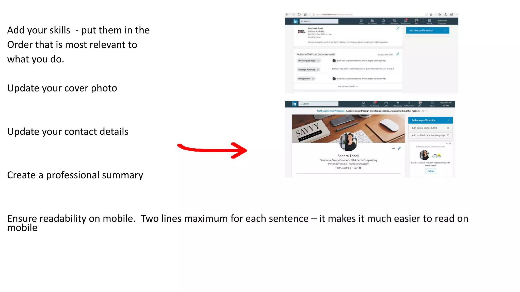 Add your skills - put them in the
Order that is most relevant to
what you do.
Update your cover photo
Update your contact details
Create a professional summary
Ensure readability on mobile. Two lines maximum for each sentence – it makes it much easier to read on
mobile
 