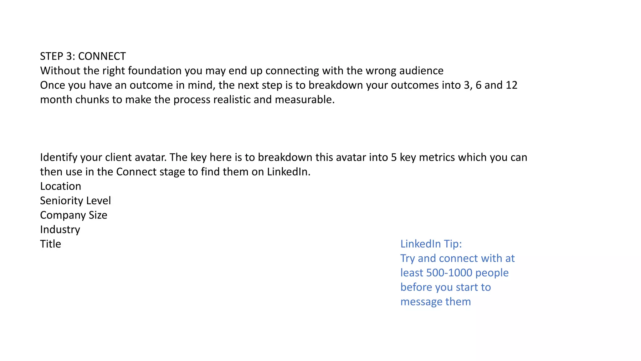 STEP 3: CONNECT
Without the right foundation you may end up connecting with the wrong audience
Once you have an outcome in mind, the next step is to breakdown your outcomes into 3, 6 and 12
month chunks to make the process realistic and measurable.
Identify your client avatar. The key here is to breakdown this avatar into 5 key metrics which you can
then use in the Connect stage to find them on LinkedIn.
Location
Seniority Level
Company Size
Industry
Title LinkedIn Tip:
Try and connect with at
least 500-1000 people
before you start to
message them
 
