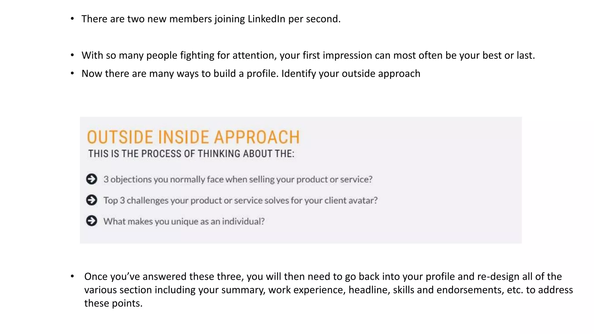 • There are two new members joining LinkedIn per second.
• With so many people fighting for attention, your first impression can most often be your best or last.
• Now there are many ways to build a profile. Identify your outside approach
• Once you’ve answered these three, you will then need to go back into your profile and re-design all of the
various section including your summary, work experience, headline, skills and endorsements, etc. to address
these points.
 
