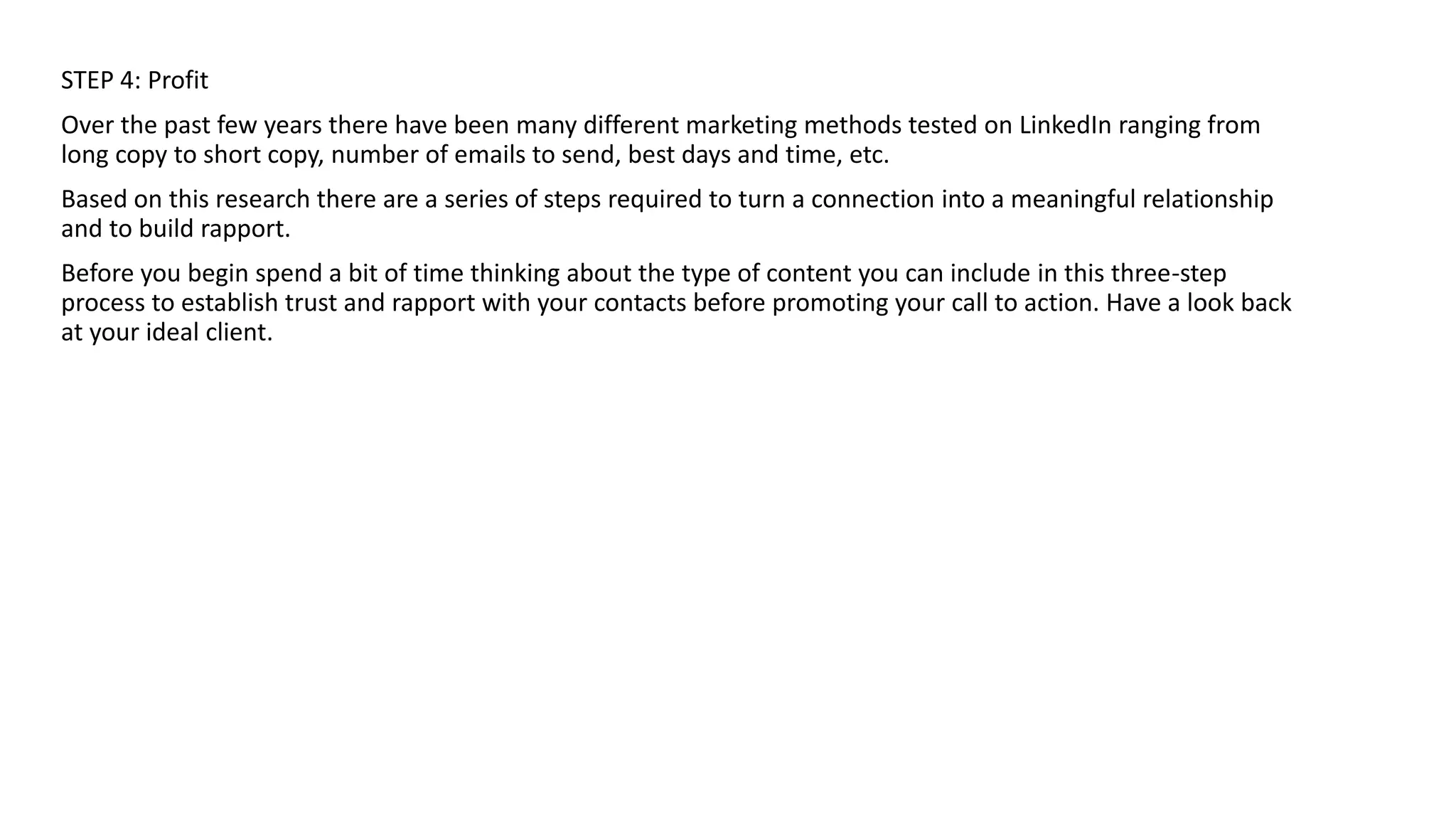 STEP 4: Profit
Over the past few years there have been many different marketing methods tested on LinkedIn ranging from
long copy to short copy, number of emails to send, best days and time, etc.
Based on this research there are a series of steps required to turn a connection into a meaningful relationship
and to build rapport.
Before you begin spend a bit of time thinking about the type of content you can include in this three-step
process to establish trust and rapport with your contacts before promoting your call to action. Have a look back
at your ideal client.
 