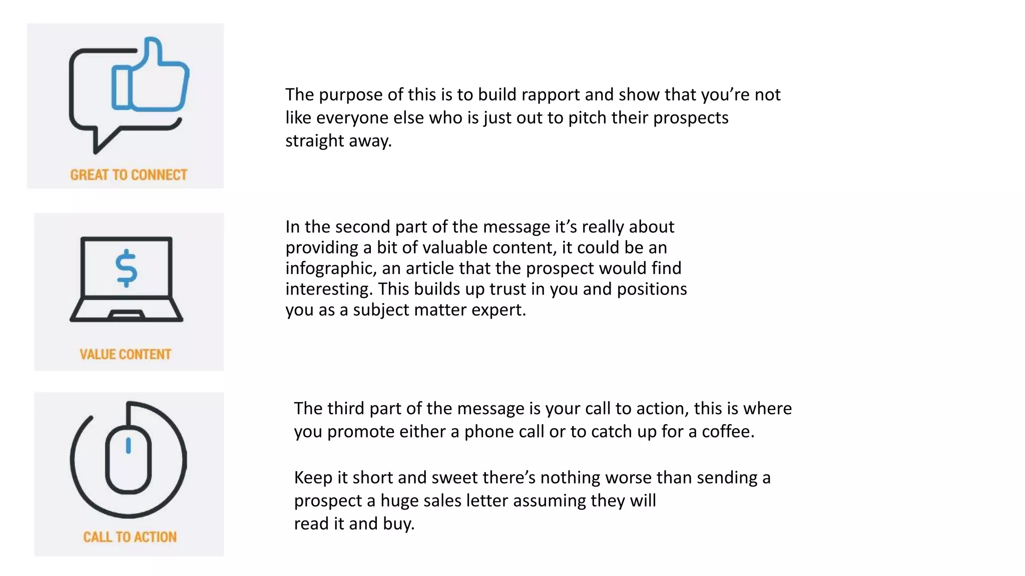 In the second part of the message it’s really about
providing a bit of valuable content, it could be an
infographic, an article that the prospect would find
interesting. This builds up trust in you and positions
you as a subject matter expert.
The third part of the message is your call to action, this is where
you promote either a phone call or to catch up for a coffee.
Keep it short and sweet there’s nothing worse than sending a
prospect a huge sales letter assuming they will
read it and buy.
The purpose of this is to build rapport and show that you’re not
like everyone else who is just out to pitch their prospects
straight away.
 
