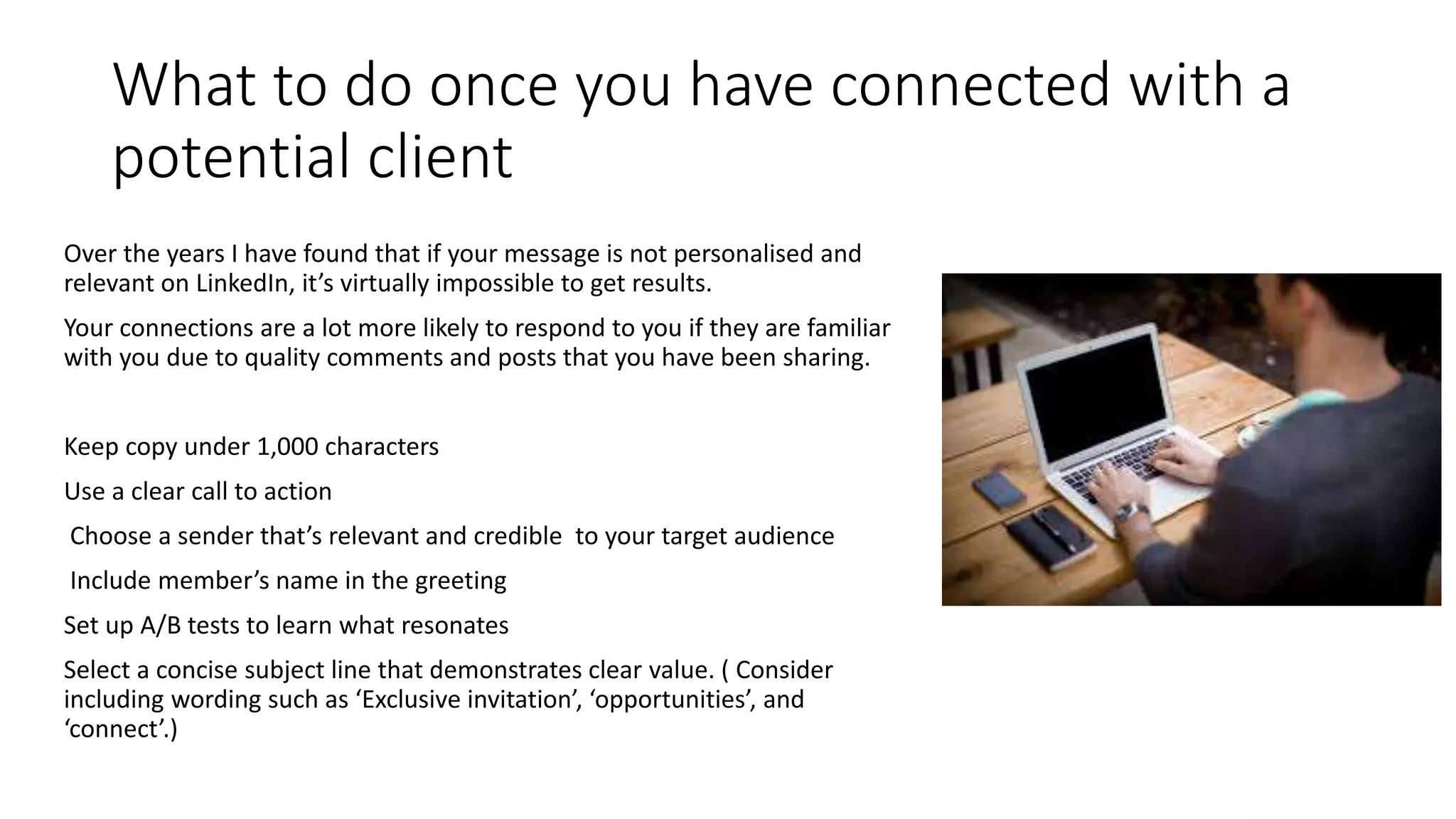 What to do once you have connected with a
potential client
Over the years I have found that if your message is not personalised and
relevant on LinkedIn, it’s virtually impossible to get results.
Your connections are a lot more likely to respond to you if they are familiar
with you due to quality comments and posts that you have been sharing.
Keep copy under 1,000 characters
Use a clear call to action
Choose a sender that’s relevant and credible to your target audience
Include member’s name in the greeting
Set up A/B tests to learn what resonates
Select a concise subject line that demonstrates clear value. ( Consider
including wording such as ‘Exclusive invitation’, ‘opportunities’, and
‘connect’.)
 