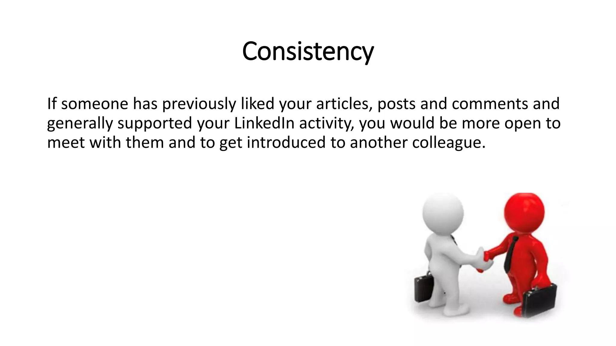 Consistency
If someone has previously liked your articles, posts and comments and
generally supported your LinkedIn activity, you would be more open to
meet with them and to get introduced to another colleague.
 