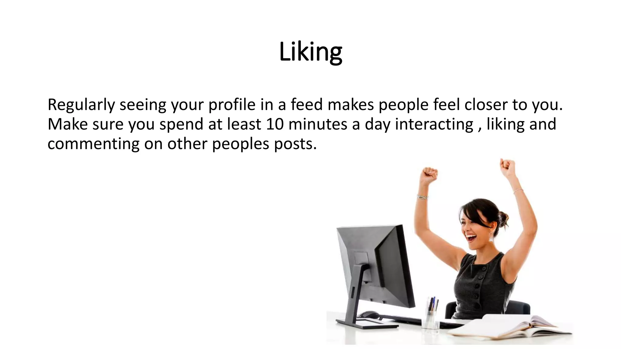 Liking
Regularly seeing your profile in a feed makes people feel closer to you.
Make sure you spend at least 10 minutes a day interacting , liking and
commenting on other peoples posts.
 
