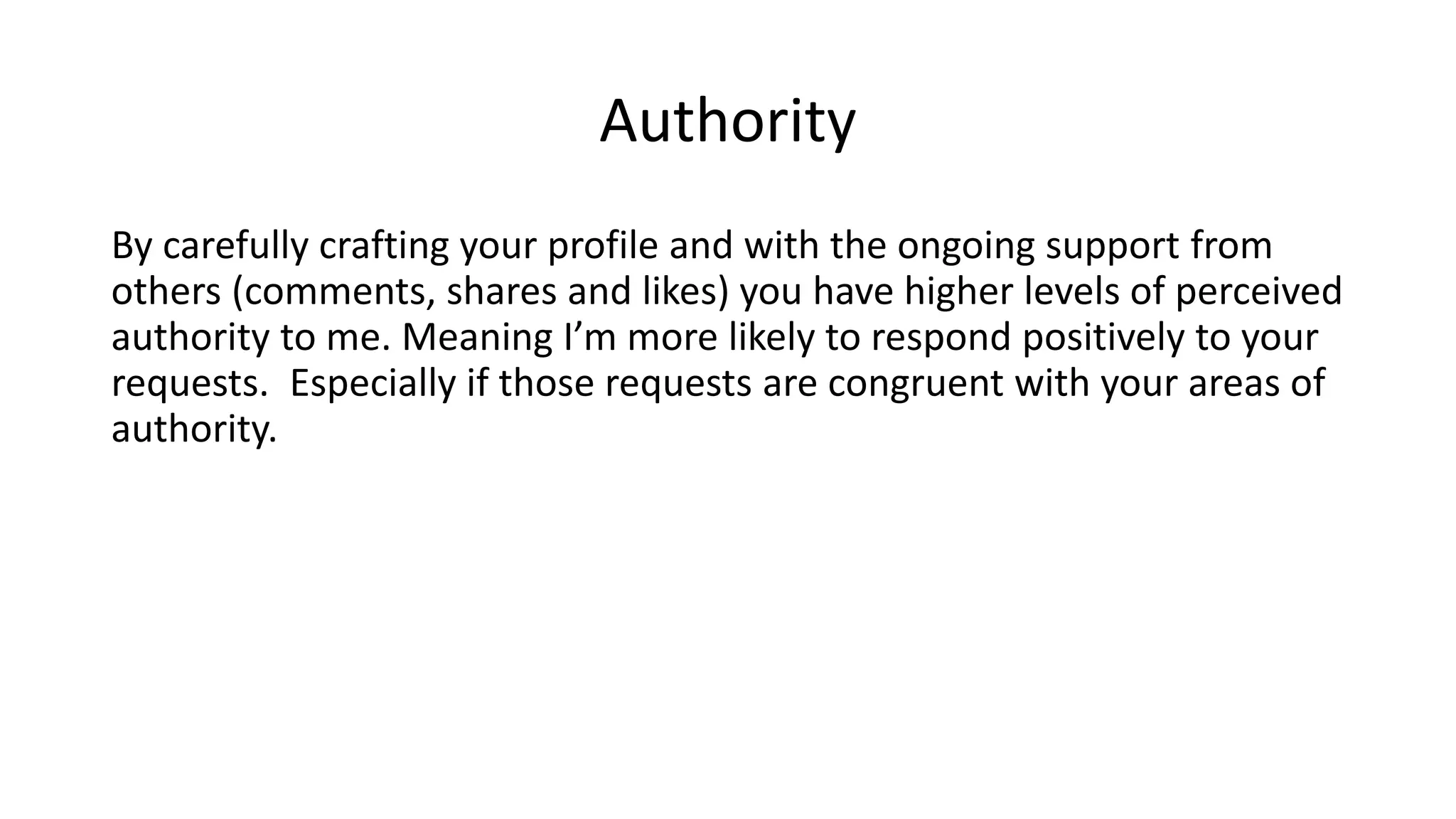 Authority
By carefully crafting your profile and with the ongoing support from
others (comments, shares and likes) you have higher levels of perceived
authority to me. Meaning I’m more likely to respond positively to your
requests. Especially if those requests are congruent with your areas of
authority.
 