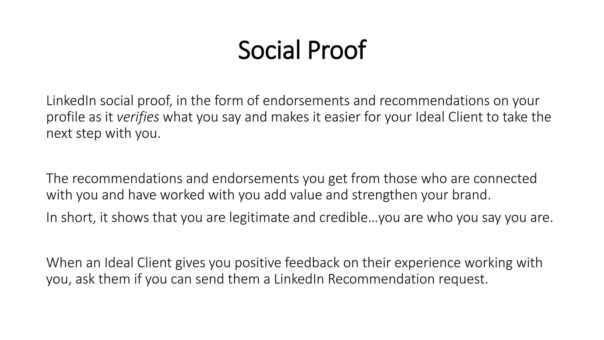 Social Proof
LinkedIn social proof, in the form of endorsements and recommendations on your
profile as it verifies what you say and makes it easier for your Ideal Client to take the
next step with you.
The recommendations and endorsements you get from those who are connected
with you and have worked with you add value and strengthen your brand.
In short, it shows that you are legitimate and credible…you are who you say you are.
When an Ideal Client gives you positive feedback on their experience working with
you, ask them if you can send them a LinkedIn Recommendation request.
 