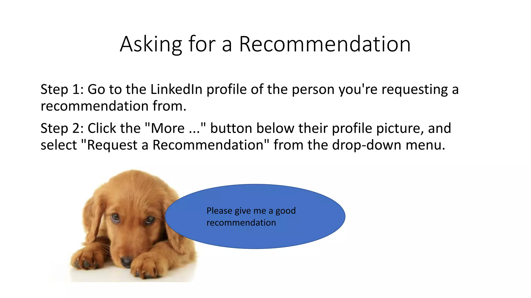 Asking for a Recommendation
Step 1: Go to the LinkedIn profile of the person you're requesting a
recommendation from.
Step 2: Click the "More ..." button below their profile picture, and
select "Request a Recommendation" from the drop-down menu.
Please give me a good
recommendation
 