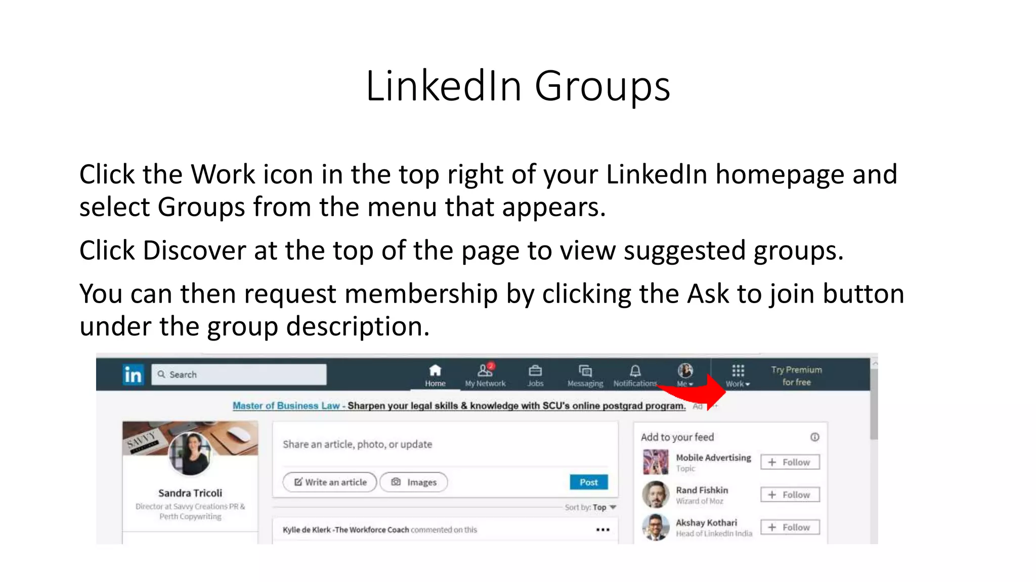 LinkedIn Groups
Click the Work icon in the top right of your LinkedIn homepage and
select Groups from the menu that appears.
Click Discover at the top of the page to view suggested groups.
You can then request membership by clicking the Ask to join button
under the group description.
 