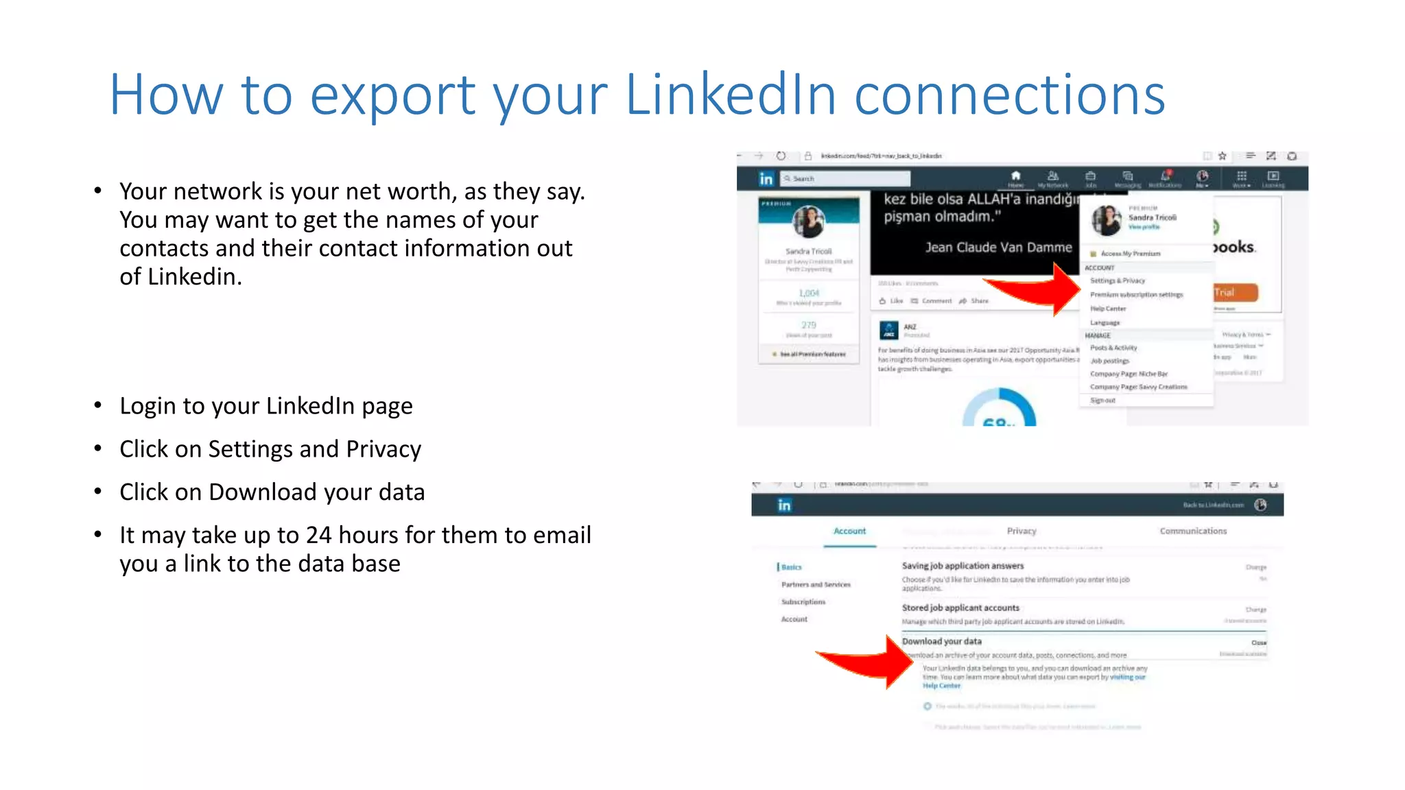 How to export your LinkedIn connections
• Your network is your net worth, as they say.
You may want to get the names of your
contacts and their contact information out
of Linkedin.
• Login to your LinkedIn page
• Click on Settings and Privacy
• Click on Download your data
• It may take up to 24 hours for them to email
you a link to the data base
 
