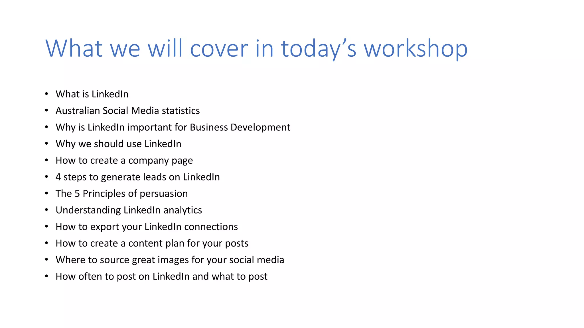What we will cover in today’s workshop
• What is LinkedIn
• Australian Social Media statistics
• Why is LinkedIn important for Business Development
• Why we should use LinkedIn
• How to create a company page
• 4 steps to generate leads on LinkedIn
• The 5 Principles of persuasion
• Understanding LinkedIn analytics
• How to export your LinkedIn connections
• How to create a content plan for your posts
• Where to source great images for your social media
• How often to post on LinkedIn and what to post
 