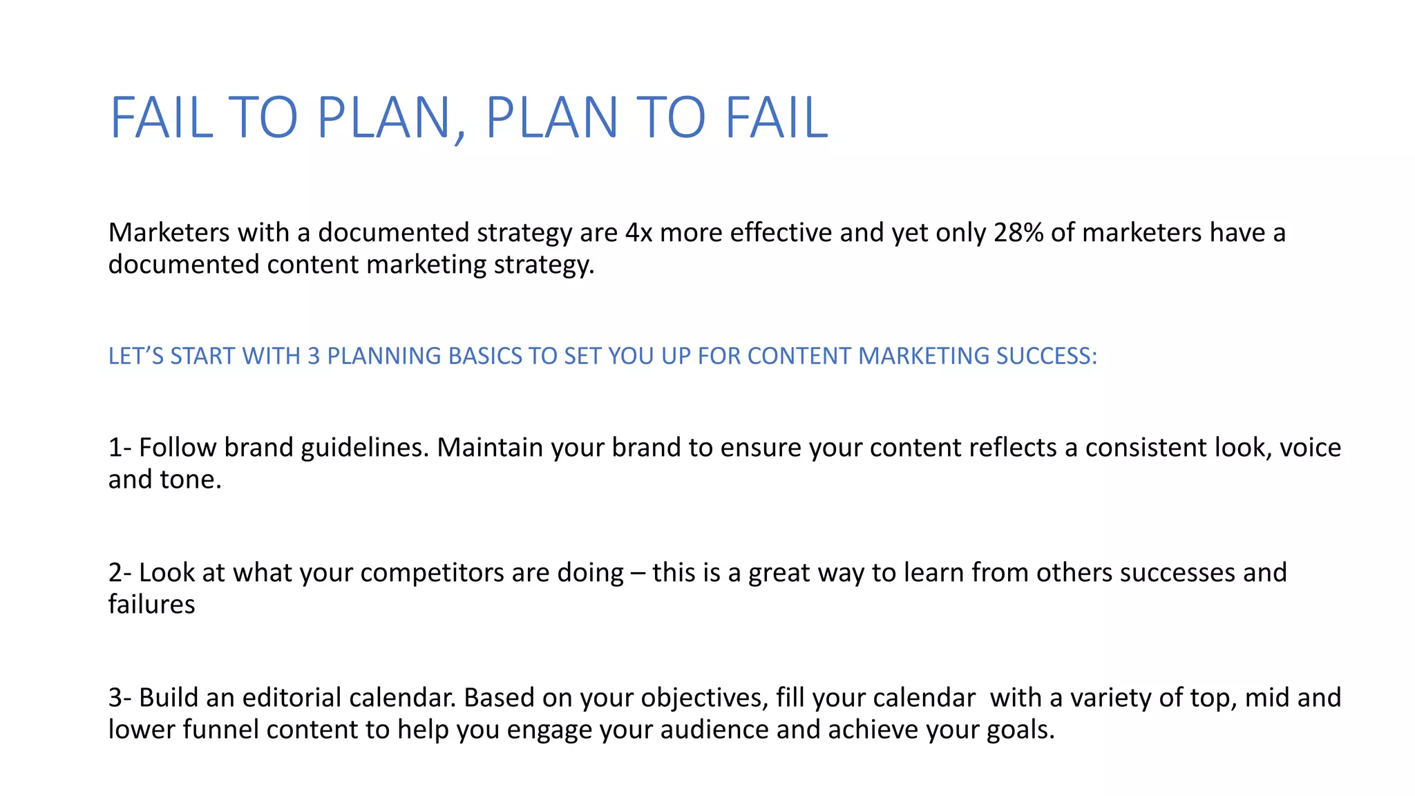 FAIL TO PLAN, PLAN TO FAIL
Marketers with a documented strategy are 4x more effective and yet only 28% of marketers have a
documented content marketing strategy.
LET’S START WITH 3 PLANNING BASICS TO SET YOU UP FOR CONTENT MARKETING SUCCESS:
1- Follow brand guidelines. Maintain your brand to ensure your content reflects a consistent look, voice
and tone.
2- Look at what your competitors are doing – this is a great way to learn from others successes and
failures
3- Build an editorial calendar. Based on your objectives, fill your calendar with a variety of top, mid and
lower funnel content to help you engage your audience and achieve your goals.
 