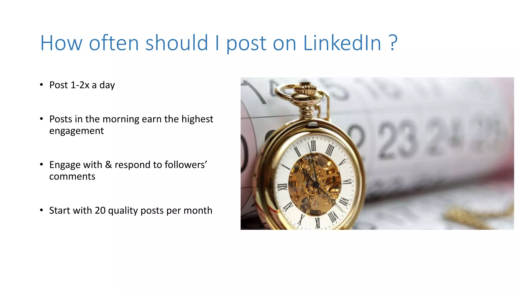 How often should I post on LinkedIn ?
• Post 1-2x a day
• Posts in the morning earn the highest
engagement
• Engage with & respond to followers’
comments
• Start with 20 quality posts per month
 