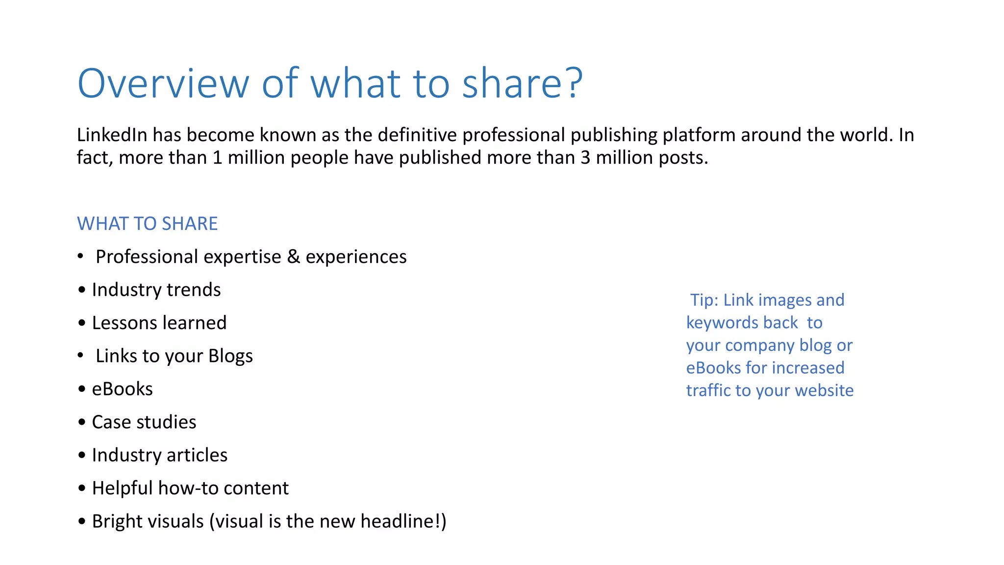 Overview of what to share?
LinkedIn has become known as the definitive professional publishing platform around the world. In
fact, more than 1 million people have published more than 3 million posts.
WHAT TO SHARE
• Professional expertise & experiences
• Industry trends
• Lessons learned
• Links to your Blogs
• eBooks
• Case studies
• Industry articles
• Helpful how-to content
• Bright visuals (visual is the new headline!)
Tip: Link images and
keywords back to
your company blog or
eBooks for increased
traffic to your website
 