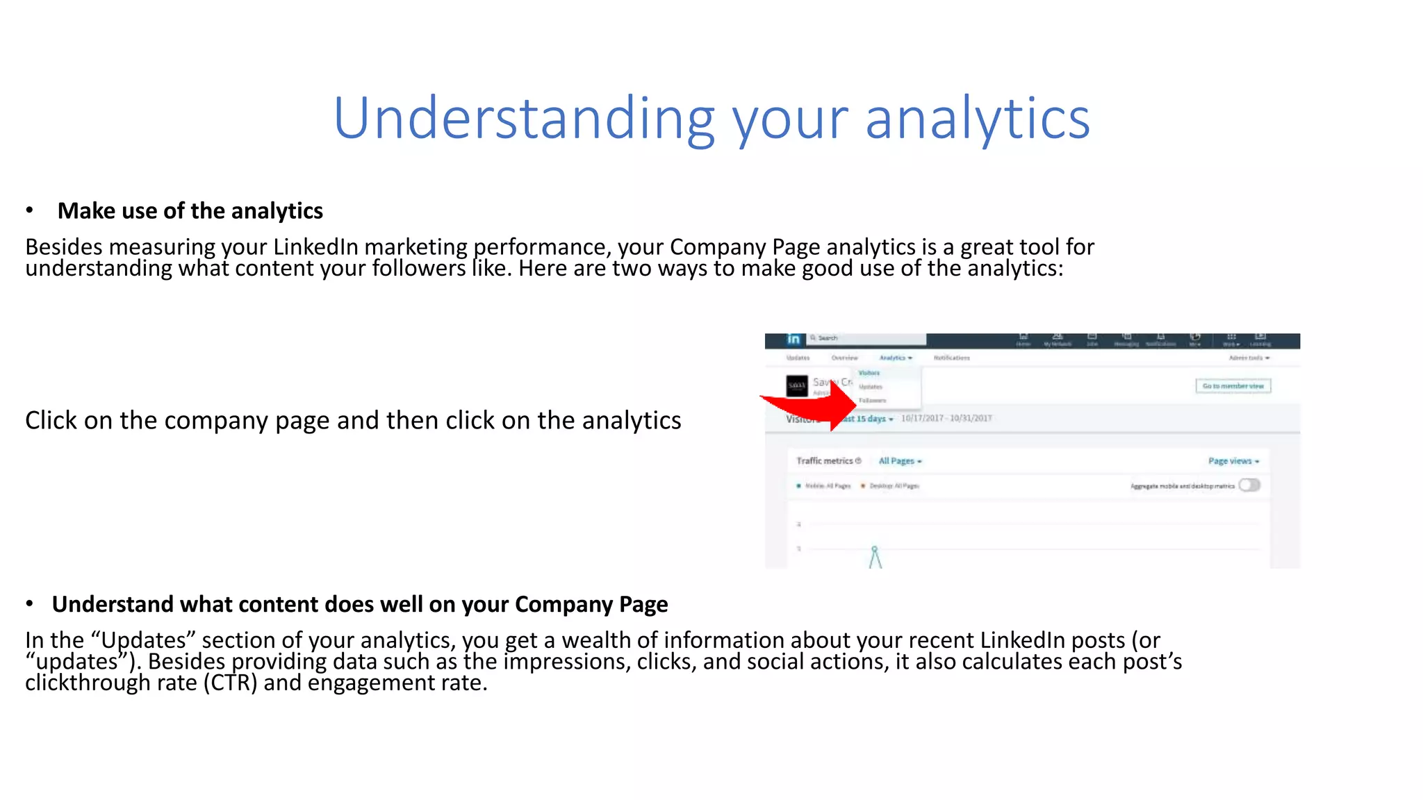 Understanding your analytics
• Make use of the analytics
Besides measuring your LinkedIn marketing performance, your Company Page analytics is a great tool for
understanding what content your followers like. Here are two ways to make good use of the analytics:
Click on the company page and then click on the analytics
• Understand what content does well on your Company Page
In the “Updates” section of your analytics, you get a wealth of information about your recent LinkedIn posts (or
“updates”). Besides providing data such as the impressions, clicks, and social actions, it also calculates each post’s
clickthrough rate (CTR) and engagement rate.
 
