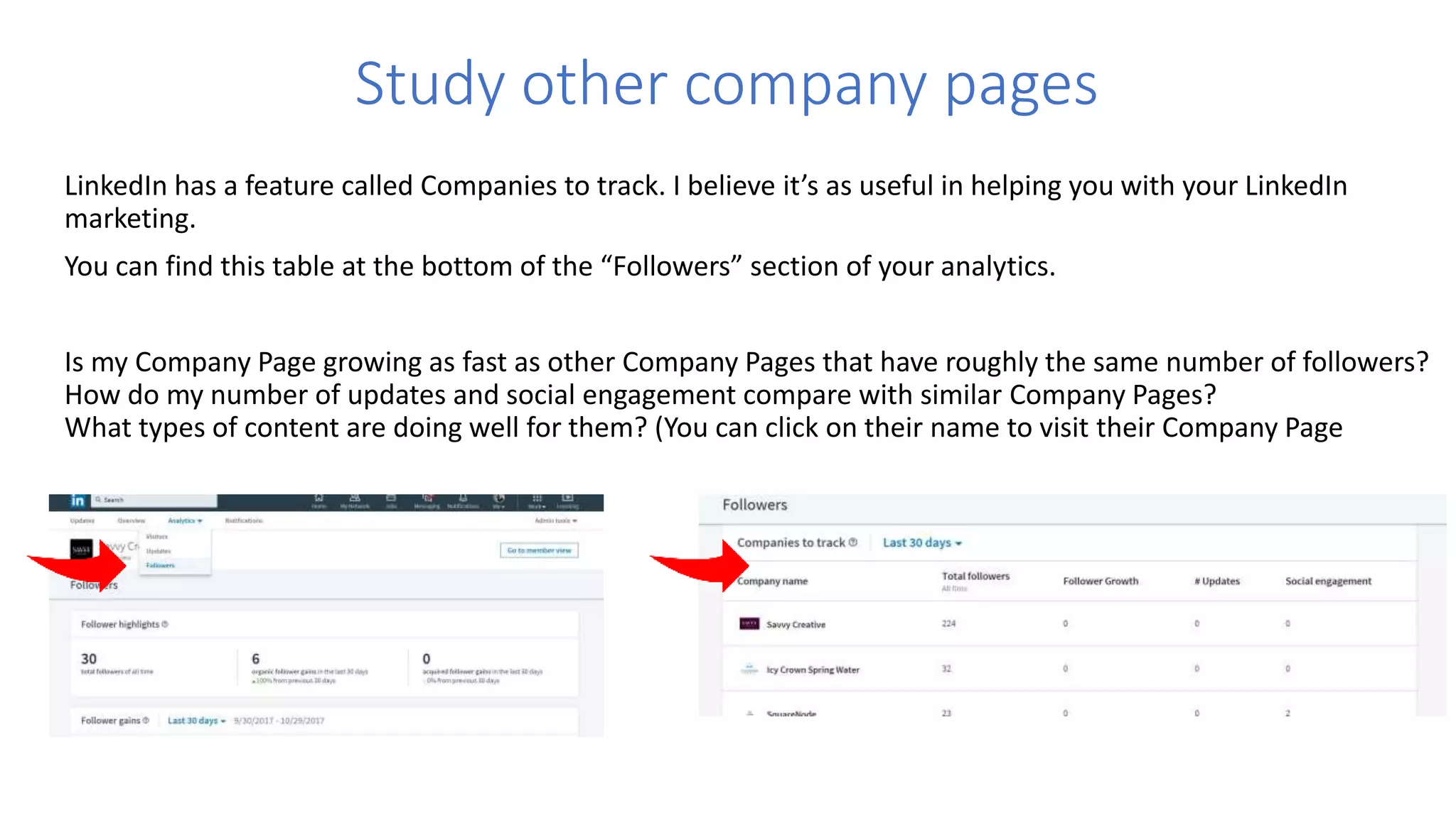 Study other company pages
LinkedIn has a feature called Companies to track. I believe it’s as useful in helping you with your LinkedIn
marketing.
You can find this table at the bottom of the “Followers” section of your analytics.
Is my Company Page growing as fast as other Company Pages that have roughly the same number of followers?
How do my number of updates and social engagement compare with similar Company Pages?
What types of content are doing well for them? (You can click on their name to visit their Company Page
 
