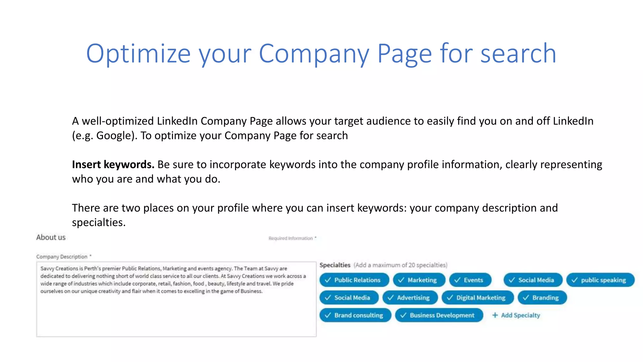 Optimize your Company Page for search
A well-optimized LinkedIn Company Page allows your target audience to easily find you on and off LinkedIn
(e.g. Google). To optimize your Company Page for search
Insert keywords. Be sure to incorporate keywords into the company profile information, clearly representing
who you are and what you do.
There are two places on your profile where you can insert keywords: your company description and
specialties.
 
