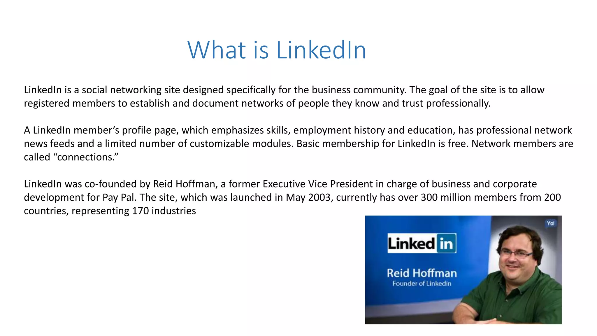 What is LinkedIn
LinkedIn is a social networking site designed specifically for the business community. The goal of the site is to allow
registered members to establish and document networks of people they know and trust professionally.
A LinkedIn member’s profile page, which emphasizes skills, employment history and education, has professional network
news feeds and a limited number of customizable modules. Basic membership for LinkedIn is free. Network members are
called “connections.”
LinkedIn was co-founded by Reid Hoffman, a former Executive Vice President in charge of business and corporate
development for Pay Pal. The site, which was launched in May 2003, currently has over 300 million members from 200
countries, representing 170 industries
 