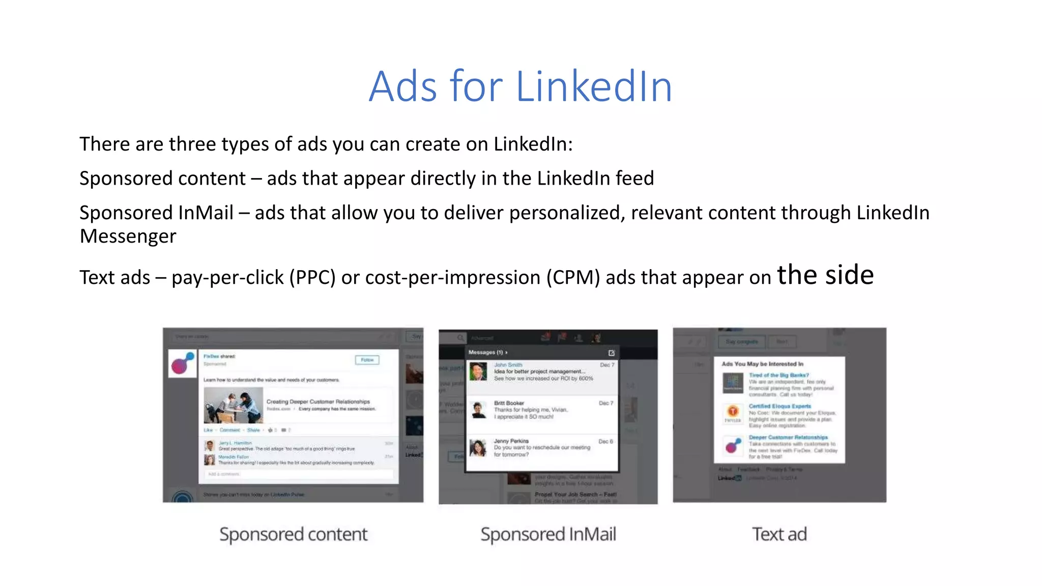 Ads for LinkedIn
There are three types of ads you can create on LinkedIn:
Sponsored content – ads that appear directly in the LinkedIn feed
Sponsored InMail – ads that allow you to deliver personalized, relevant content through LinkedIn
Messenger
Text ads – pay-per-click (PPC) or cost-per-impression (CPM) ads that appear on the side
 