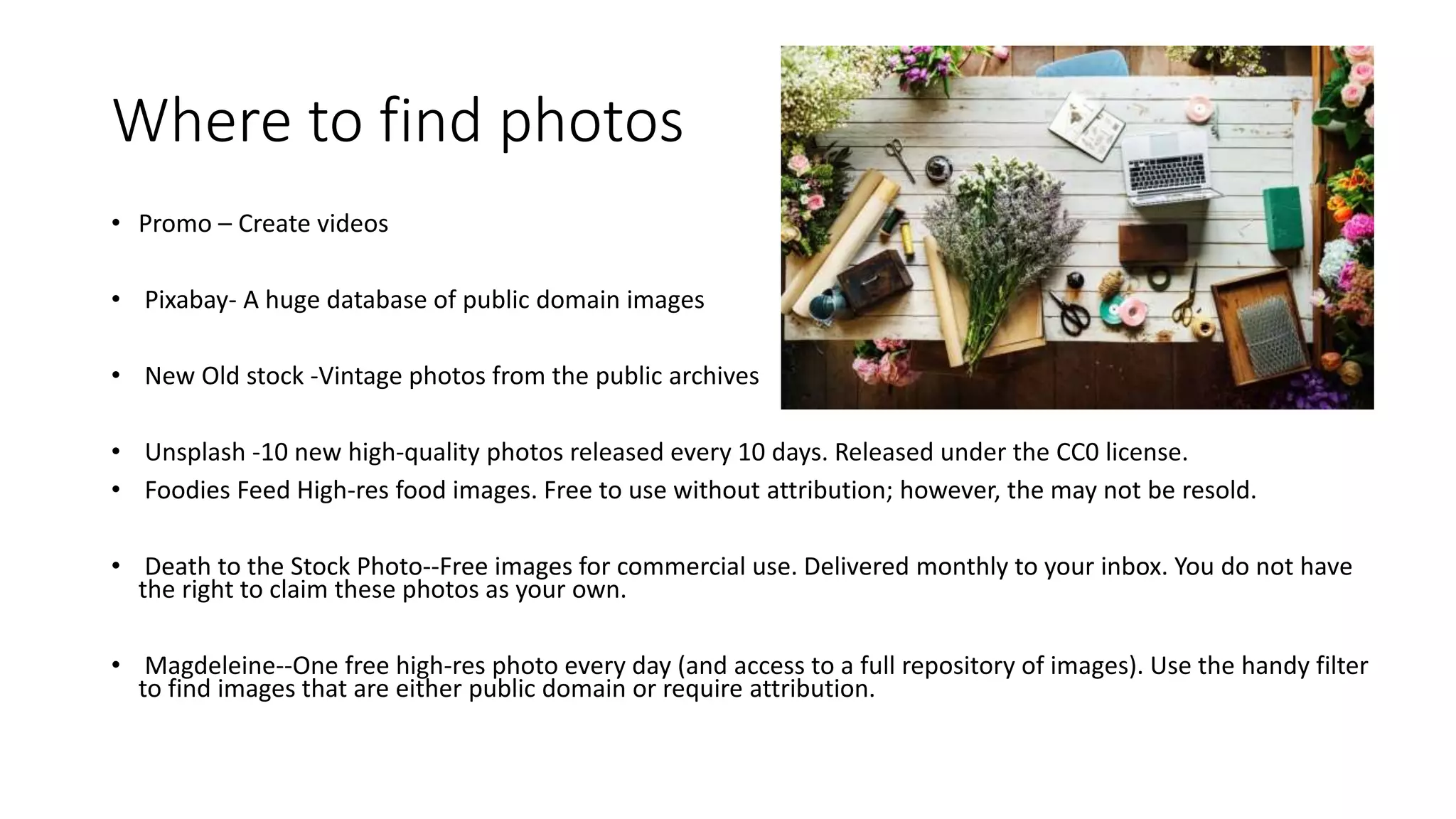 Where to find photos
• Promo – Create videos
• Pixabay- A huge database of public domain images
• New Old stock -Vintage photos from the public archives
• Unsplash -10 new high-quality photos released every 10 days. Released under the CC0 license.
• Foodies Feed High-res food images. Free to use without attribution; however, the may not be resold.
• Death to the Stock Photo--Free images for commercial use. Delivered monthly to your inbox. You do not have
the right to claim these photos as your own.
• Magdeleine--One free high-res photo every day (and access to a full repository of images). Use the handy filter
to find images that are either public domain or require attribution.
 