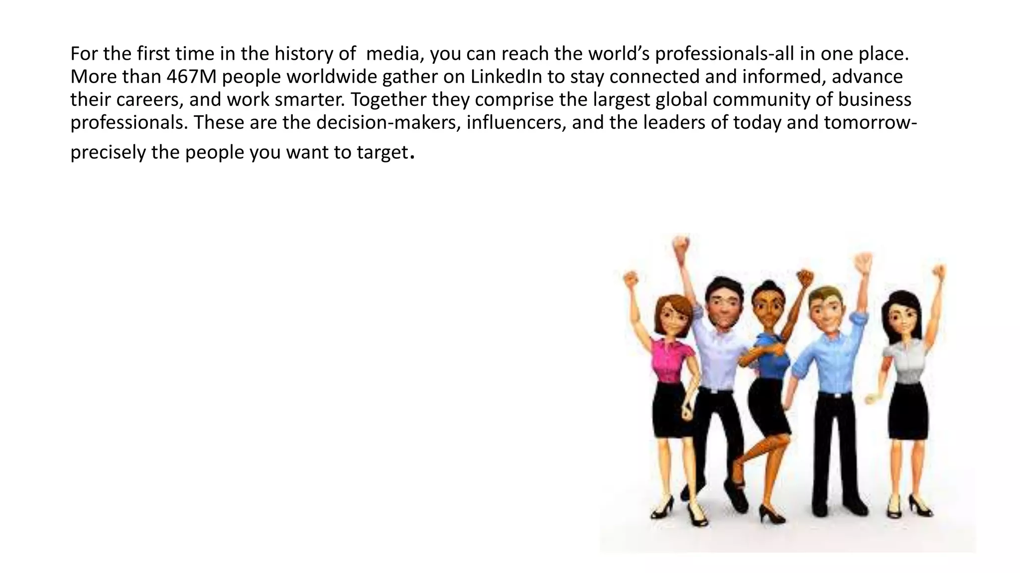 For the first time in the history of media, you can reach the world’s professionals-all in one place.
More than 467M people worldwide gather on LinkedIn to stay connected and informed, advance
their careers, and work smarter. Together they comprise the largest global community of business
professionals. These are the decision-makers, influencers, and the leaders of today and tomorrow-
precisely the people you want to target.
 
