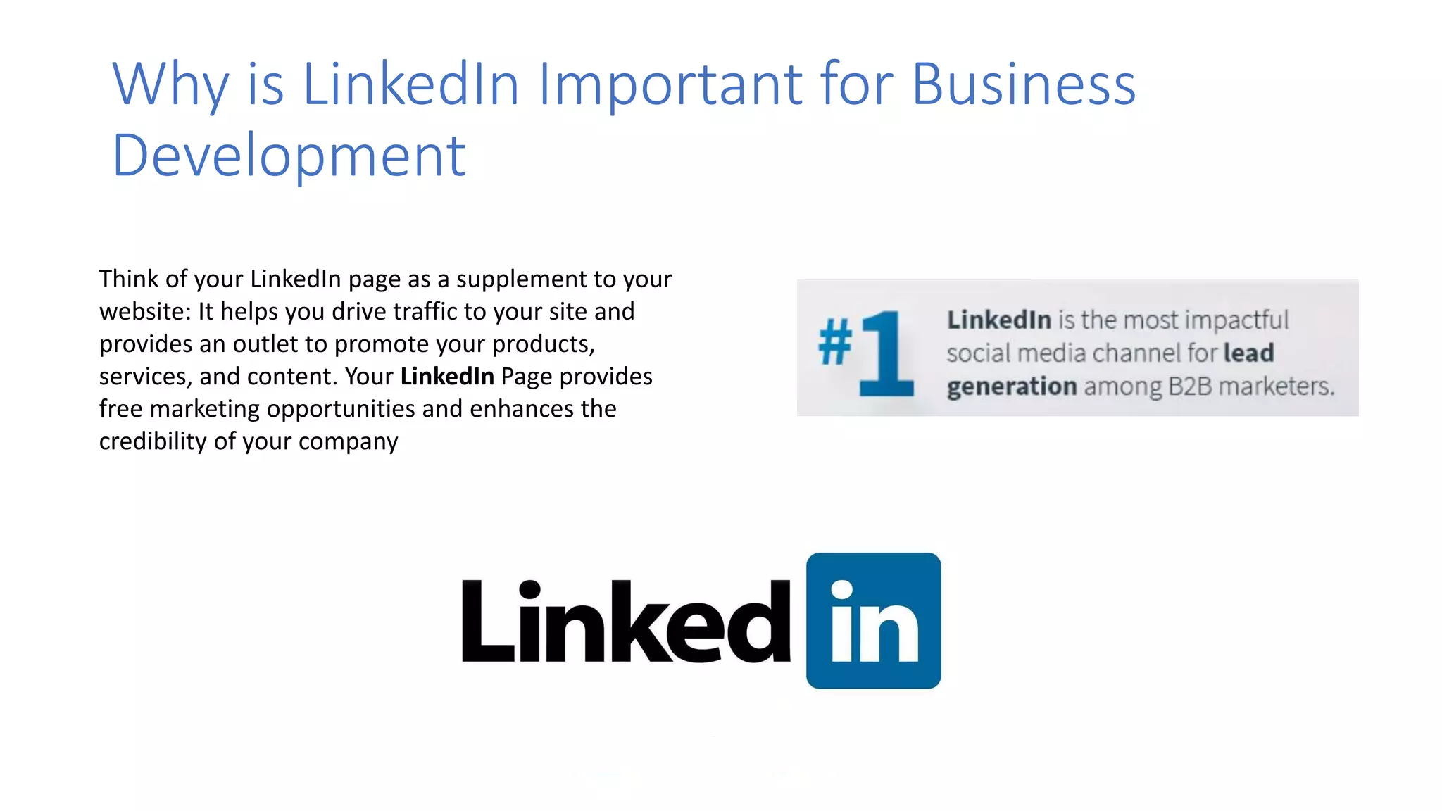 Why is LinkedIn Important for Business
Development
Think of your LinkedIn page as a supplement to your
website: It helps you drive traffic to your site and
provides an outlet to promote your products,
services, and content. Your LinkedIn Page provides
free marketing opportunities and enhances the
credibility of your company
 