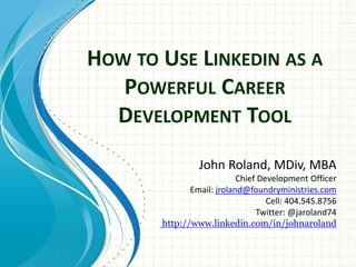 HOW TO USE LINKEDIN AS A
POWERFUL CAREER
DEVELOPMENT TOOL
John Roland, MDiv, MBA
Chief Development Officer
Email: jroland@foundryministries.com
Cell: 404.545.8756
Twitter: @jaroland74
http://www.linkedin.com/in/johnaroland
 