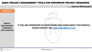 BASIC PROJECT MANAGEMENT TOOLS FOR SHIPREPAIR PROJECT MANAGERS
11
…… based on PMI Standard
IF YOU ARE INTERESTED TO KNOW MORE AND LEARN ABOUT THIS MODULE
PLEASE CONTACT ME shipyardpm@gmail.com
MODULE 0
PROJECT
MANAGEMENT
STANDARDS
AND OVERVIEW
shipyardpm@gmail.com
 