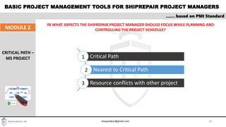 BASIC PROJECT MANAGEMENT TOOLS FOR SHIPREPAIR PROJECT MANAGERS
18
…… based on PMI Standard
MODULE 2
CRITICAL PATH –
MS PROJECT
IN WHAT ASPECTS THE SHIPREPAIR PROJECT MANAGER SHOULD FOCUS WHILE PLANNING AND
CONTROLLING THE PROJECT SCHEDULE?
shipyardpm@gmail.com
 