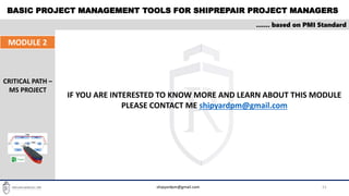 BASIC PROJECT MANAGEMENT TOOLS FOR SHIPREPAIR PROJECT MANAGERS
21
…… based on PMI Standard
MODULE 2
CRITICAL PATH –
MS PROJECT
shipyardpm@gmail.com
IF YOU ARE INTERESTED TO KNOW MORE AND LEARN ABOUT THIS MODULE
PLEASE CONTACT ME shipyardpm@gmail.com
 