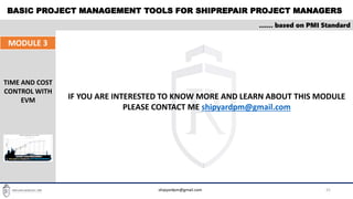 BASIC PROJECT MANAGEMENT TOOLS FOR SHIPREPAIR PROJECT MANAGERS
25
…… based on PMI Standard
MODULE 3
TIME AND COST
CONTROL WITH
EVM
shipyardpm@gmail.com
IF YOU ARE INTERESTED TO KNOW MORE AND LEARN ABOUT THIS MODULE
PLEASE CONTACT ME shipyardpm@gmail.com
 