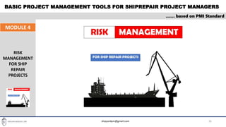 BASIC PROJECT MANAGEMENT TOOLS FOR SHIPREPAIR PROJECT MANAGERS
26
…… based on PMI Standard
MODULE 4
RISK
MANAGEMENT
FOR SHIP
REPAIR
PROJECTS
shipyardpm@gmail.com
 